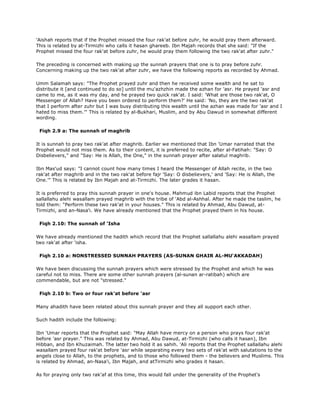 'Aishah reports that if the Prophet missed the four rak'at before zuhr, he would pray them afterward.
This is related by at-Tirmizhi who calls it hasan ghareeb. Ibn Majah records that she said: "If the
Prophet missed the four rak'at before zuhr, he would pray them following the two rak'at after zuhr."
The preceding is concerned with making up the sunnah prayers that one is to pray before zuhr.
Concerning making up the two rak'at after zuhr, we have the following reports as recorded by Ahmad.
Umm Salamah says: "The Prophet prayed zuhr and then he received some wealth and he sat to
distribute it [and continued to do so] until the mu'azhzhin made the azhan for 'asr. He prayed 'asr and
came to me, as it was my day, and he prayed two quick rak'at. I said: 'What are those two rak'at, O
Messenger of Allah? Have you been ordered to perform them?' He said: 'No, they are the two rak'at
that I perform after zuhr but I was busy distributing this wealth until the azhan was made for 'asr and I
hated to miss them.'" This is related by al-Bukhari, Muslim, and by Abu Dawud in somewhat different
wording.
Fiqh 2.9 a: The sunnah of maghrib
It is sunnah to pray two rak'at after maghrib. Earlier we mentioned that Ibn 'Umar narrated that the
Prophet would not miss them. As to their content, it is preferred to recite, after al-Fatihah: "Say: O
Disbelievers," and "Say: He is Allah, the One," in the sunnah prayer after salatul maghrib.
Ibn Mas'ud says: "I cannot count how many times I heard the Messenger of Allah recite, in the two
rak'at after maghrib and in the two rak'at before fajr 'Say: O disbelievers,' and 'Say: He is Allah, the
One.'" This is related by Ibn Majah and at-Tirmizhi. The later grades it hasan.
It is preferred to pray this sunnah prayer in one's house. Mahmud ibn Labid reports that the Prophet
sallallahu alehi wasallam prayed maghrib with the tribe of 'Abd al-Ashhal. After he made the taslim, he
told them: "Perform these two rak'at in your houses." This is related by Ahmad, Abu Dawud, at-
Tirmizhi, and an-Nasa'i. We have already mentioned that the Prophet prayed them in his house.
Fiqh 2.10: The sunnah of 'Isha
We have already mentioned the hadith which record that the Prophet sallallahu alehi wasallam prayed
two rak'at after 'isha.
Fiqh 2.10 a: NONSTRESSED SUNNAH PRAYERS (AS-SUNAN GHAIR AL-MU'AKKADAH)
We have been discussing the sunnah prayers which were stressed by the Prophet and which he was
careful not to miss. There are some other sunnah prayers (al-sunan ar-ratibah) which are
commendable, but are not "stressed."
Fiqh 2.10 b: Two or four rak'at before 'asr
Many ahadith have been related about this sunnah prayer and they all support each other.
Such hadith include the following:
Ibn 'Umar reports that the Prophet said: "May Allah have mercy on a person who prays four rak'at
before 'asr prayer." This was related by Ahmad, Abu Dawud, at-Tirmizhi (who calls it hasan), Ibn
Hibban, and Ibn Khuzaimah. The latter two hold it as sahih. 'Ali reports that the Prophet sallallahu alehi
wasallam prayed four rak'at before 'asr while separating every two sets of rak'at with salutations to the
angels close to Allah, to the prophets, and to those who followed them - the believers and Muslims. This
is related by Ahmad, an-Nasa'i, Ibn Majah, and atTirmizhi who grades it hasan.
As for praying only two rak'af at this time, this would fall under the generality of the Prophet's
 
