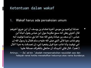 Ketentuan dalam wakaf
1. Wakaf harus ada persaksian umum
‫أخ‬ ‫جريج‬ ‫ابن‬ ‫أن‬ ‫يوسف‬ ‫بن‬ ‫هشام‬ ‫أخبرنا‬ ‫ى‬ ‫موس‬ ‫بن‬ ‫اهيم‬‫ر‬‫إب‬‫حدثنا‬‫برهم‬
‫ا‬‫أنبأنا‬ ‫ل‬‫يقو‬ ‫عباس‬ ‫ابن‬ ‫مولى‬ ‫عكرمة‬ ‫سمع‬ ‫أنه‬ ‫يعلى‬ ‫أخبرني‬‫قال‬‫بن‬
‫عباس‬:‫أ‬ ‫توفيت‬ ‫ساعدة‬ ‫بني‬ ‫أخا‬ ‫عنه‬ ‫هللا‬ ‫ي‬ ‫ض‬‫ر‬ ‫عبادة‬ ‫بن‬ ‫سعد‬ ‫أن‬‫مه‬
‫س‬‫ر‬ ‫يا‬‫فقال‬ ‫سلم‬‫و‬ ‫عليه‬ ‫هللا‬ ‫صلى‬‫النبي‬‫فأتى‬ ‫عنها‬ ‫غائب‬‫وهو‬‫إن‬‫هللا‬ ‫ل‬‫و‬
‫عن‬ ‫به‬ ‫تصدقت‬ ‫إن‬ ‫يء‬ ‫ش‬ ‫ينفعها‬ ‫فهل‬ ‫عنها‬ ‫غائب‬ ‫وأنا‬ ‫توفيت‬ ‫أمي‬‫قال‬ ‫؟‬ ‫ها‬
(‫نعم‬. )‫عليها‬ ‫صدقة‬ ‫اف‬‫ر‬‫باملخ‬ ‫حائطي‬ ‫أن‬ ‫أشهدك‬ ‫فإني‬‫قال‬
Artinya ; ….Sa’ad bin ‘ubadah mempersaksikan rasulullah saw dan
halayak ramai ketika mewakafkan kebunnya atas nama ibundanya.
 