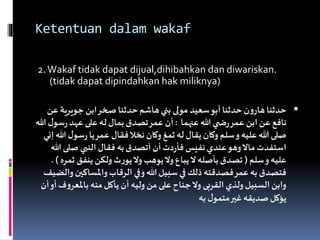 Ketentuan dalam wakaf
2.Wakaf tidak dapat dijual,dihibahkan dan diwariskan.
(tidak dapat dipindahkan hak miliknya)
‫جويرية‬ ‫ابن‬‫صخر‬‫حدثنا‬‫هاشم‬‫بني‬‫مولى‬‫سعيد‬‫أبو‬‫حدثنا‬‫ن‬‫و‬‫هار‬‫حدثنا‬‫عن‬
‫عنهما‬ ‫هللا‬‫ي‬ ‫ض‬‫ر‬‫عمر‬ ‫ابن‬‫عن‬‫نافع‬:‫س‬‫ر‬‫عهد‬‫على‬‫له‬‫بمال‬‫تصدق‬‫عمر‬‫أن‬‫هللا‬‫ل‬‫و‬
‫سو‬‫ر‬‫يا‬‫عمر‬ ‫فقال‬‫نخال‬‫وكان‬‫ثمغ‬‫له‬‫يقال‬‫وكان‬‫سلم‬‫و‬‫عليه‬‫هللا‬‫صلى‬‫إني‬‫هللا‬‫ل‬
‫صلى‬ ‫النبي‬ ‫فقال‬‫به‬‫أتصدق‬ ‫أن‬‫دت‬‫ر‬‫فأ‬‫نفيس‬‫عندي‬‫وهو‬‫ماال‬‫استفدت‬‫هللا‬
‫سلم‬‫و‬‫عليه‬(‫ث‬ ‫ينفق‬‫ولكن‬‫ث‬‫ر‬‫يو‬‫وال‬ ‫يوهب‬‫وال‬‫يباع‬‫ال‬‫بأصله‬‫تصدق‬‫مره‬. )
‫واملساك‬‫الرقاب‬‫وفي‬‫هللا‬‫سبيل‬ ‫في‬ ‫ذلك‬‫فصدقته‬‫عمر‬‫به‬‫فتصدق‬‫والضيف‬‫ين‬
‫باملع‬‫منه‬‫يأكل‬ ‫أن‬‫وليه‬ ‫من‬‫على‬‫جناح‬‫وال‬ ‫القربى‬ ‫ولذي‬‫السبيل‬‫وابن‬‫أن‬‫أو‬‫ف‬‫و‬‫ر‬
‫به‬‫ل‬‫متمو‬‫غير‬‫صديقه‬‫يؤكل‬
 