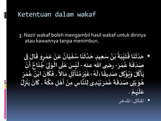 Ketentuan dalam wakaf
3. Nazir wakaf boleh mengambil hasil wakaf untuk dirinya
atau kawannya tanpa menimbun.
َّ‫د‬ َ‫ح‬
َّ‫د‬ َ‫ح‬ ٍ‫يد‬ِ‫ع‬ َ‫س‬ ُ‫ن‬ْ‫ب‬
ُ
‫ة‬َ‫ب‬ْ‫ي‬
َ
‫ت‬
ُ
‫ق‬ ‫ا‬
َ
‫ن‬
َ
‫ث‬
َ
‫ق‬ ‫و‬ٍ‫ر‬ ْ‫م‬َ‫ع‬ ْ‫ن‬َ‫ع‬
ُ
‫ان‬َ‫ي‬
ْ
‫ف‬ ُ‫س‬‫ا‬
َ
‫ن‬
َ
‫ث‬‫ى‬ِ‫ف‬ َ‫ال‬
َ‫ر‬ َ‫م‬ُ‫ع‬ ِ‫ة‬
َ
‫ق‬
َ
‫د‬َ‫ص‬-‫عنه‬ ‫هللا‬ ‫ى‬ ‫ض‬‫ر‬-
َ
‫ل‬َ‫ع‬ َ‫س‬ْ‫ي‬
َ
‫ل‬
َ
‫أ‬ ‫اح‬
َ
‫ن‬ ُ‫ج‬ ِ‫ى‬ِ‫ل‬ َ‫و‬
ْ
‫ال‬ ‫ى‬
ْ
‫ن‬
‫ا‬
ً
‫يق‬ ِ‫د‬َ‫ص‬ َ‫ل‬ِ‫ك‬
ْ
‫ؤ‬ُ‫ي‬َ‫و‬ َ‫ل‬
ُ
‫ك‬
ْ
‫أ‬َ‫ي‬{
ُ‫ه‬
َ
‫ل‬}
َ‫ر‬ْ‫ي‬
َ
‫غ‬
َ
‫ان‬
َ
‫ك‬
َ
‫ف‬ ،
ً
‫اال‬ َ‫م‬ ٍ‫ل‬ِ‫ث‬
َ
‫أ‬
َ
‫ت‬ ُ‫م‬َ‫ر‬ َ‫م‬ُ‫ع‬ ُ‫ن‬ْ‫اب‬
َّ
‫لن‬ِ‫ل‬ ‫ى‬ ِ‫د‬ْ‫ه‬ُ‫ي‬ َ‫ر‬ َ‫م‬ُ‫ع‬
َ
‫ة‬
َ
‫ق‬
َ
‫د‬َ‫ص‬ ‫ى‬ ِ‫ل‬َ‫ي‬ َ‫و‬ ُ‫ه‬
َ
‫ان‬
َ
‫ك‬،
َ
‫ة‬
َّ
‫ك‬ َ‫م‬ ِ‫ل‬ ْ‫ه‬
َ
‫أ‬ ْ‫ن‬ِ‫م‬ ِ‫اس‬ُ‫ل‬ِ‫ز‬
ْ
‫ن‬َ‫ي‬
ْ‫م‬ِ‫ه‬ْ‫ي‬
َ
‫ل‬َ‫ع‬.
‫املتأثل‬:‫املدخر‬
 