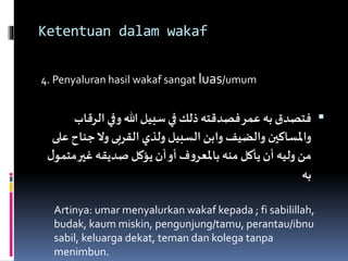 Ketentuan dalam wakaf
4. Penyaluran hasil wakaf sangat luas/umum
‫الر‬‫وفي‬ ‫هللا‬ ‫سبيل‬‫في‬ ‫ذلك‬ ‫فصدقته‬‫عمر‬ ‫به‬‫فتصدق‬‫قاب‬
‫جن‬‫وال‬‫القربى‬ ‫ولذي‬ ‫السبيل‬ ‫وابن‬ ‫والضيف‬ ‫واملساكين‬‫على‬ ‫اح‬
‫م‬‫غير‬ ‫صديقه‬ ‫يؤكل‬‫أن‬‫أو‬ ‫ف‬‫و‬‫باملعر‬‫منه‬ ‫يأكل‬‫أن‬ ‫وليه‬ ‫من‬‫ل‬‫تمو‬
‫به‬
Artinya: umar menyalurkan wakaf kepada ; fi sabilillah,
budak, kaum miskin, pengunjung/tamu, perantau/ibnu
sabil, keluarga dekat, teman dan kolega tanpa
menimbun.
 