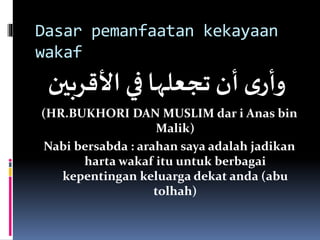 Dasar pemanfaatan kekayaan
wakaf
‫األقرب‬ ‫في‬‫تجعلها‬ ‫أن‬ ‫ى‬‫وأر‬‫ين‬
(HR.BUKHORI DAN MUSLIM dar i Anas bin
Malik)
Nabi bersabda : arahan saya adalah jadikan
harta wakaf itu untuk berbagai
kepentingan keluarga dekat anda (abu
tolhah)
 