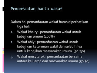 Pemanfaatan harta wakaf
Dalam hal pemanfaatan wakaf harus diperhatikan
tiga hal:
1. Wakaf khairy : pemanfaatan wakaf untuk
kebajikan umum (100%)
2. Wakaf ahly : pemanfaatan wakaf untuk
kebajikan keturunan wakif dan selebihnya
untuk kebajikan masyarakat umum. (70 :30)
3. Wakaf musytarok : pemanfaatan bersama
antara keluarga dan masyarakat umum (50:50)
 