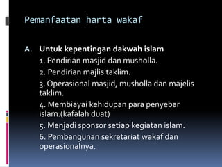 Pemanfaatan harta wakaf
A. Untuk kepentingan dakwah islam
1. Pendirian masjid dan musholla.
2. Pendirian majlis taklim.
3. Operasional masjid, musholla dan majelis
taklim.
4. Membiayai kehidupan para penyebar
islam.(kafalah duat)
5. Menjadi sponsor setiap kegiatan islam.
6. Pembangunan sekretariat wakaf dan
operasionalnya.
 