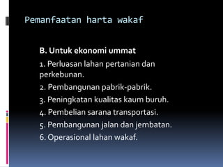 Pemanfaatan harta wakaf
B. Untuk ekonomi ummat
1. Perluasan lahan pertanian dan
perkebunan.
2. Pembangunan pabrik-pabrik.
3. Peningkatan kualitas kaum buruh.
4. Pembelian sarana transportasi.
5. Pembangunan jalan dan jembatan.
6. Operasional lahan wakaf.
 