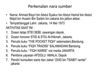 Perkenalan nara sumber
• Nama: Ahmad Bisyri bin Abdul Syakur bin Abdul Hamid bin Abdul
Majid bin Husein Bin Sarbin bin zakaria bin jalilun akbar.
• Tempat/tanggal Lahir: Jakarta, 14 Mei 1973
AKTIVITAS SAAT INI :
1. Dosen tetap STEI SEBI, sawangan depok.
2. Dosen honorer STID & STIU Al-Hikmah, Jakarta.
3. Penulis buku “THE POCKET FIQH” salamadani,Bandung.
4. Penulis buku “FIQH TRADISI” SALAMADANI Bandung.
5. Penulis buku “ FIQH WARIS” visi media JAKARTA
6. Pembina yayasan AFDOLU ‘AMALA, Depok
7. Pendiri konsultan waris dan zakat “ZAID bin TSABIT center”
jakarta
 