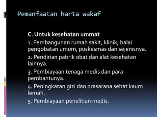 Pemanfaatan harta wakaf
C. Untuk kesehatan ummat
1. Pembangunan rumah sakit, klinik, balai
pengobatan umum, puskesmas dan sejenisnya.
2. Pendirian pabrik obat dan alat kesehatan
lainnya.
3. Pembiayaan tenaga medis dan para
pembantunya.
4. Peningkatan gizi dan prasarana sehat kaum
lemah.
5. Pembiayaan penelitian medis.
 