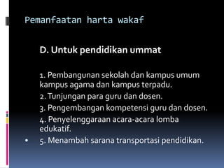 Pemanfaatan harta wakaf
D. Untuk pendidikan ummat
1. Pembangunan sekolah dan kampus umum
kampus agama dan kampus terpadu.
2.Tunjungan para guru dan dosen.
3. Pengembangan kompetensi guru dan dosen.
4. Penyelenggaraan acara-acara lomba
edukatif.
• 5. Menambah sarana transportasi pendidikan.
 