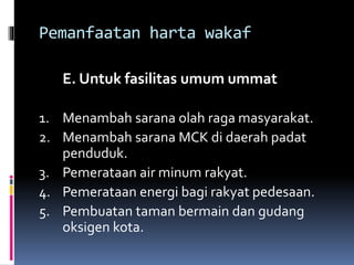 Pemanfaatan harta wakaf
E. Untuk fasilitas umum ummat
1. Menambah sarana olah raga masyarakat.
2. Menambah sarana MCK di daerah padat
penduduk.
3. Pemerataan air minum rakyat.
4. Pemerataan energi bagi rakyat pedesaan.
5. Pembuatan taman bermain dan gudang
oksigen kota.
 