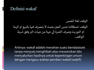 Definisi wakaf
‫الحبس‬‫لغة‬ ‫الوقف‬
‫بالبي‬ ‫فيها‬ ‫يتصرف‬ ‫ال‬ ‫بحيث‬ ‫العين‬ ‫حبس‬ ‫اصطالحا‬ ‫الوقف‬‫الهبة‬ ‫او‬ ‫ع‬
‫شرط‬‫وفق‬ ‫البر‬‫جهات‬ ‫من‬‫جهة‬ ‫الي‬ ‫الثمرة‬‫وصرف‬ ‫يث‬‫ر‬‫التو‬ ‫او‬
‫الواقف‬.
Artinya: wakaf adalah menahan suatu benda/asset
tanpa menjual,menghibah atau mewariskan lalu
menyalurkan hasilnya untuk kepentingan umum
dengan mengacu arahan pemberi wakaf (wakif)
 