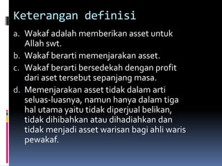 Keterangan definisi
a. Wakaf adalah memberikan asset untuk
Allah swt.
b. Wakaf berarti memenjarakan asset.
c. Wakaf berarti bersedekah dengan profit
dari aset tersebut sepanjang masa.
d. Memenjarakan asset tidak dalam arti
seluas-luasnya, namun hanya dalam tiga
hal utama yaitu tidak diperjual belikan,
tidak dihibahkan atau dihadiahkan dan
tidak menjadi asset warisan bagi ahli waris
pewakaf.
 