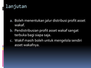 lanjutan
a. Boleh menentukan jalur distribusi profit asset
wakaf.
b. Pendistribusian profit asset wakaf sangat
terbuka bagi siapa saja.
c. Wakif masih boleh untuk mengelola sendiri
asset wakafnya.
 