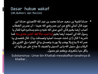 Dasar hukum wakaf
(HR.Bukhori dan Muslim)
‫حدثن‬‫ي‬‫األنصار‬‫هللا‬ ‫عبد‬ ‫بن‬ ‫محمد‬ ‫حدثنا‬ ‫سعيد‬ ‫بن‬‫قتيبة‬‫حدثنا‬‫ابن‬‫ا‬
‫عنهما‬ ‫هللا‬ ‫ي‬ ‫ض‬‫ر‬‫عمر‬ ‫ابن‬ ‫عن‬‫نافع‬ ‫أنبأني‬‫قال‬ ‫ن‬‫عو‬:‫الخ‬ ‫بن‬‫عمر‬ ‫أن‬‫طاب‬
‫يستأمر‬ ‫سلم‬‫و‬ ‫عليه‬‫هللا‬ ‫صلى‬ ‫النبي‬‫فأتى‬‫بخيبر‬ ‫ضا‬‫ر‬‫أ‬ ‫أصاب‬‫يا‬‫فقال‬‫فيها‬ ‫ه‬
‫بخيبر‬ ‫ضا‬‫ر‬‫أ‬ ‫أصبت‬ ‫إني‬‫هللا‬ ‫ل‬‫سو‬‫ر‬‫م‬ ‫عندي‬ ‫أنفس‬ ‫قط‬‫ماال‬ ‫أصب‬‫لم‬‫نه‬‫فما‬
‫قال‬ ‫؟‬ ‫به‬‫تأمر‬(‫بها‬ ‫وتصدقت‬ ‫أصلها‬ ‫حبست‬ ‫شئت‬ ‫إن‬. )‫فتص‬ ‫قال‬‫بها‬‫دق‬
‫ا‬ ‫وفي‬ ‫اء‬‫ر‬‫الفق‬ ‫في‬‫بها‬ ‫وتصدق‬ ‫ث‬‫ر‬‫يو‬‫وال‬ ‫يوهب‬‫وال‬ ‫يباع‬‫ال‬ ‫أنه‬‫عمر‬‫وفي‬ ‫لقربى‬
‫و‬ ‫من‬ ‫على‬‫جناح‬‫ال‬ ‫والضيف‬ ‫السبيل‬ ‫وابن‬ ‫هللا‬ ‫سبيل‬ ‫وفي‬‫الرقاب‬‫أن‬‫ليها‬
‫ل‬‫متمو‬‫غير‬ ‫ويطعم‬ ‫ف‬‫و‬‫باملعر‬ ‫منها‬‫يأكل‬.
Substansinya : Umar bin Khattab mewakafkan tanahnya di
khaibar .
 