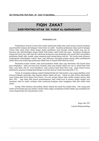 Sari Penting Kitab Fiqih Zakat, Dr. Yusuf Al-Qaradhawy________________________________1




                                       FIQIH ZAKAT
            SARI PENTING KITAB DR. YUSUF AL-QARADHAWY


                                                PENDAHULUAN


         Pemberdayaan ekonomi Ummat Islam melalui pelaksanaan ibadah zakat masih banyak menemui hambatan
yang bersumber terutama dari kalangan Ummat Islam itu sendiri. Kesadaran pelaksanaan zakat masih di kalangan
Ummat Islam masih belum diikuti dengan tingkat pemahaman yang memadai tentang ibadah yang satu ini,
khususnya jika diperbandingkan dengan ibadah wajib lainnya seperti sholat dan puasa. Kurangnya pemahaman
tentang jenis harta yang wajib zakat dan mekanisme pembayaran yang dituntunkan oleh syariah Islam menyebabkan
pelaksanaan ibadah zakat menjadi sangat tergantung pada masing-masing individu. Hal tersebut pada gilirannya
mempengaruhi perkembangan institusi zakat, yang seharusnya memegang peranan penting dalam pembudayaan
ibadah zakat secara kolektif agar pelaksanaan ibadah harta ini menjadi lebih efektif dan efisien.
         Berdasarkan kondisi tersebut, maka pemasyarakatkan ibadah zakat yang dituntunkan oleh Syariah Islam
perlu ditingkatkan. Salah satu karya besar mengenai zakat yang menjadi rujukan luas saat ini adalah Kitab Fikih
Zakat, yang ditulis oleh Dr. Yusuf Qaradhawy, salah seorang Ulama Besar Mesir yang sangat terkenal karena
perhatiannya yang besar terhadap perkembangan sosial dan ekonomi Ummat Islam pada abad 21 ini.
         Tulisan ini merupakan ringkasan selektif terhadap bab-bab dari kitab tersebut, yang sengaja dipilihkan untuk
konsumsi kalangan masyarakat yang bergerak disektor industri dan jasa. Tulisan ini, pada awalnya dipostingkan
secara berkala pada forum diskusi Isnet (Islamic Network), jaringan diskusi Islam melalui jaringan internet, pada
akhir 1993. Agar dapat lebih banyak pemanfaataannya maka risalah kecil ini disusun sebagai langkah awal
memahami zakat itu sendiri, sekaligus untuk mendorong keinginan untuk mengkajnya lebih jauh melalui kitab
aslinya.
         Semoga Allah senantiasa mencurahkan rahmat, hidayah dan inayah-Nya kepada beliau. Dan semoga pula
risalah ini bermanfaat bagi para pembaca sekalian dalam rangka meningkatkan kualitas ibadah yang menjadikan kita
semua sebagai hamba-Nya yang bertaqwa, amiin.




                                                                                                   Bogor, Mei 1997
                                                                                          Lukman Mohammad Baga




____________________________________________________________________________________________
 