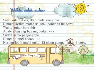 Salat zuhur dikerjakan pada siang hari.
Dimulai ketika matahari agak condong ke barat
Waktu zuhur berakhir
Apabila bayang bayang badan kita
Sudah sama panjangnya
Dengan tinggi badan kita
Kurang lebih mulai pukul 12 siang sampai pukul 3 sore.
 