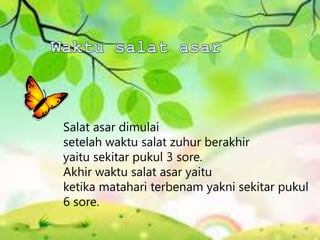 Salat asar dimulai
setelah waktu salat zuhur berakhir
yaitu sekitar pukul 3 sore.
Akhir waktu salat asar yaitu
ketika matahari terbenam yakni sekitar pukul
6 sore.
 