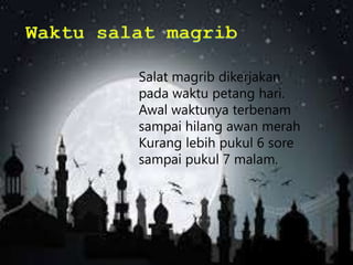 Salat magrib dikerjakan
pada waktu petang hari.
Awal waktunya terbenam
sampai hilang awan merah
Kurang lebih pukul 6 sore
sampai pukul 7 malam.
 