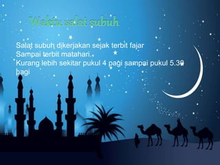 Salat subuh dikerjakan sejak terbit fajar
Sampai terbit matahari.
Kurang lebih sekitar pukul 4 pagi sampai pukul 5.30
pagi
 