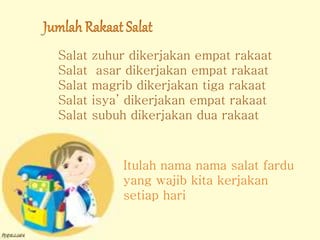 Salat zuhur dikerjakan empat rakaat
Salat asar dikerjakan empat rakaat
Salat magrib dikerjakan tiga rakaat
Salat isya’ dikerjakan empat rakaat
Salat subuh dikerjakan dua rakaat
Itulah nama nama salat fardu
yang wajib kita kerjakan
setiap hari
 