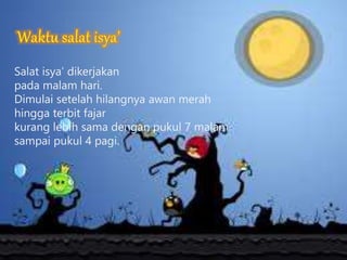 Salat isya’ dikerjakan
pada malam hari.
Dimulai setelah hilangnya awan merah
hingga terbit fajar
kurang lebih sama dengan pukul 7 malam
sampai pukul 4 pagi.
 