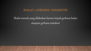 SHALAT 2 GERHANA / KHUSUFAIN
Shalat sunnah yang dilakukan karena terjadi gerhana bulan
ataupun gerhana matahari
 