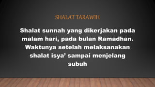 SHALAT TARAWIH
Shalat sunnah yang dikerjakan pada
malam hari, pada bulan Ramadhan.
Waktunya setelah melaksanakan
shalat isya’ sampai menjelang
subuh
 