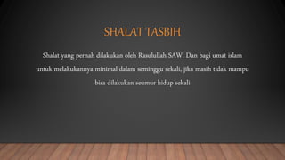 SHALAT TASBIH
Shalat yang pernah dilakukan oleh Rasulullah SAW. Dan bagi umat islam
untuk melakukannya minimal dalam seminggu sekali, jika masih tidak mampu
bisa dilakukan seumur hidup sekali
 