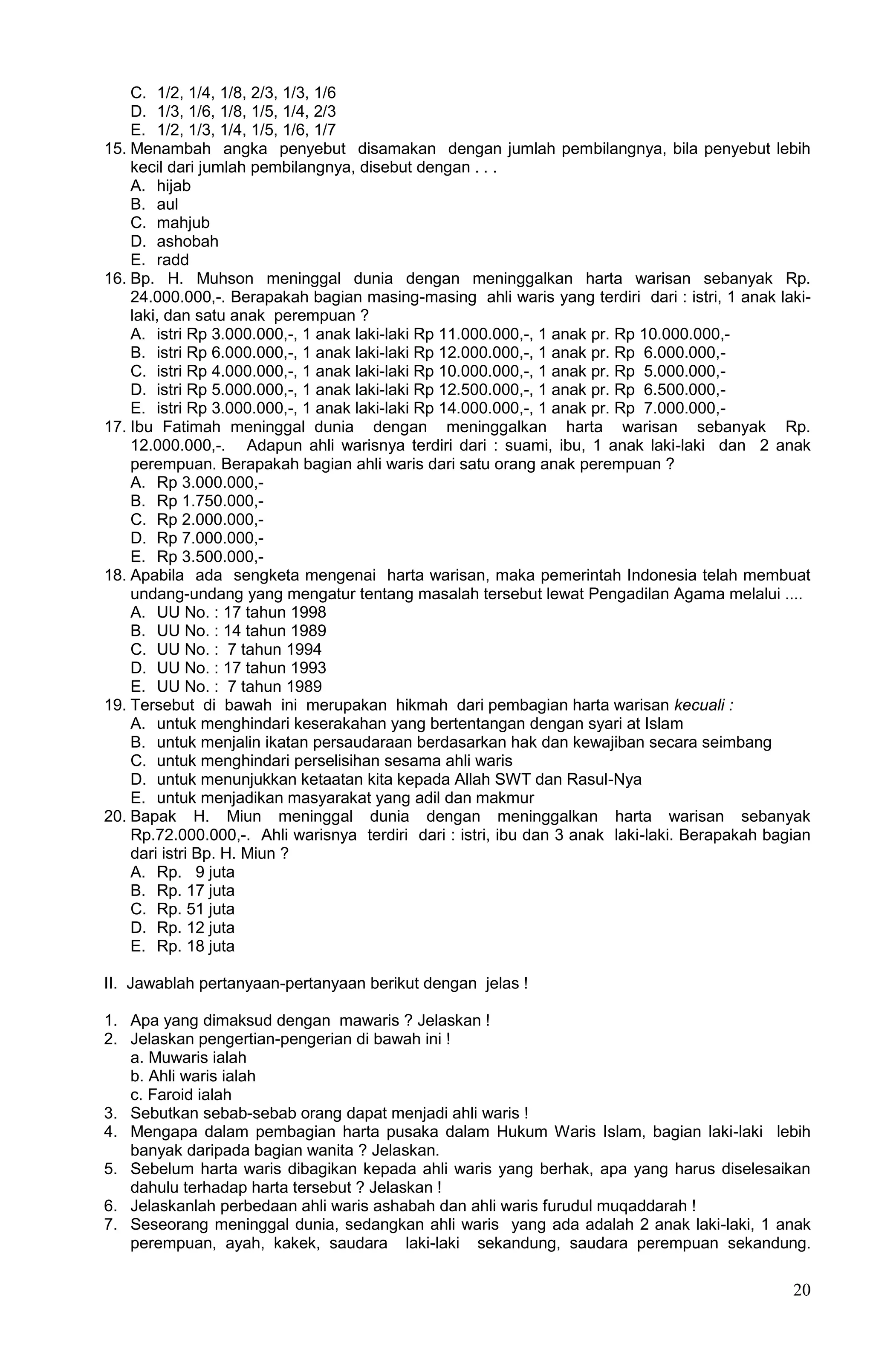C. 1/2, 1/4, 1/8, 2/3, 1/3, 1/6
    D. 1/3, 1/6, 1/8, 1/5, 1/4, 2/3
    E. 1/2, 1/3, 1/4, 1/5, 1/6, 1/7
15. Menambah angka penyebut disamakan dengan jumlah pembilangnya, bila penyebut lebih
    kecil dari jumlah pembilangnya, disebut dengan . . .
    A. hijab
    B. aul
    C. mahjub
    D. ashobah
    E. radd
16. Bp. H. Muhson meninggal dunia dengan meninggalkan harta warisan sebanyak Rp.
    24.000.000,-. Berapakah bagian masing-masing ahli waris yang terdiri dari : istri, 1 anak laki-
    laki, dan satu anak perempuan ?
    A. istri Rp 3.000.000,-, 1 anak laki-laki Rp 11.000.000,-, 1 anak pr. Rp 10.000.000,-
    B. istri Rp 6.000.000,-, 1 anak laki-laki Rp 12.000.000,-, 1 anak pr. Rp 6.000.000,-
    C. istri Rp 4.000.000,-, 1 anak laki-laki Rp 10.000.000,-, 1 anak pr. Rp 5.000.000,-
    D. istri Rp 5.000.000,-, 1 anak laki-laki Rp 12.500.000,-, 1 anak pr. Rp 6.500.000,-
    E. istri Rp 3.000.000,-, 1 anak laki-laki Rp 14.000.000,-, 1 anak pr. Rp 7.000.000,-
17. Ibu Fatimah meninggal dunia dengan meninggalkan harta warisan sebanyak Rp.
    12.000.000,-. Adapun ahli warisnya terdiri dari : suami, ibu, 1 anak laki-laki dan 2 anak
    perempuan. Berapakah bagian ahli waris dari satu orang anak perempuan ?
    A. Rp 3.000.000,-
    B. Rp 1.750.000,-
    C. Rp 2.000.000,-
    D. Rp 7.000.000,-
    E. Rp 3.500.000,-
18. Apabila ada sengketa mengenai harta warisan, maka pemerintah Indonesia telah membuat
    undang-undang yang mengatur tentang masalah tersebut lewat Pengadilan Agama melalui ....
    A. UU No. : 17 tahun 1998
    B. UU No. : 14 tahun 1989
    C. UU No. : 7 tahun 1994
    D. UU No. : 17 tahun 1993
    E. UU No. : 7 tahun 1989
19. Tersebut di bawah ini merupakan hikmah dari pembagian harta warisan kecuali :
    A. untuk menghindari keserakahan yang bertentangan dengan syari at Islam
    B. untuk menjalin ikatan persaudaraan berdasarkan hak dan kewajiban secara seimbang
    C. untuk menghindari perselisihan sesama ahli waris
    D. untuk menunjukkan ketaatan kita kepada Allah SWT dan Rasul-Nya
    E. untuk menjadikan masyarakat yang adil dan makmur
20. Bapak H. Miun meninggal dunia dengan meninggalkan harta warisan sebanyak
    Rp.72.000.000,-. Ahli warisnya terdiri dari : istri, ibu dan 3 anak laki-laki. Berapakah bagian
    dari istri Bp. H. Miun ?
    A. Rp. 9 juta
    B. Rp. 17 juta
    C. Rp. 51 juta
    D. Rp. 12 juta
    E. Rp. 18 juta

II. Jawablah pertanyaan-pertanyaan berikut dengan jelas !

1. Apa yang dimaksud dengan mawaris ? Jelaskan !
2. Jelaskan pengertian-pengerian di bawah ini !
   a. Muwaris ialah
   b. Ahli waris ialah
   c. Faroid ialah
3. Sebutkan sebab-sebab orang dapat menjadi ahli waris !
4. Mengapa dalam pembagian harta pusaka dalam Hukum Waris Islam, bagian laki-laki lebih
   banyak daripada bagian wanita ? Jelaskan.
5. Sebelum harta waris dibagikan kepada ahli waris yang berhak, apa yang harus diselesaikan
   dahulu terhadap harta tersebut ? Jelaskan !
6. Jelaskanlah perbedaan ahli waris ashabah dan ahli waris furudul muqaddarah !
7. Seseorang meninggal dunia, sedangkan ahli waris yang ada adalah 2 anak laki-laki, 1 anak
   perempuan, ayah, kakek, saudara laki-laki sekandung, saudara perempuan sekandung.

                                                                                                20
 
