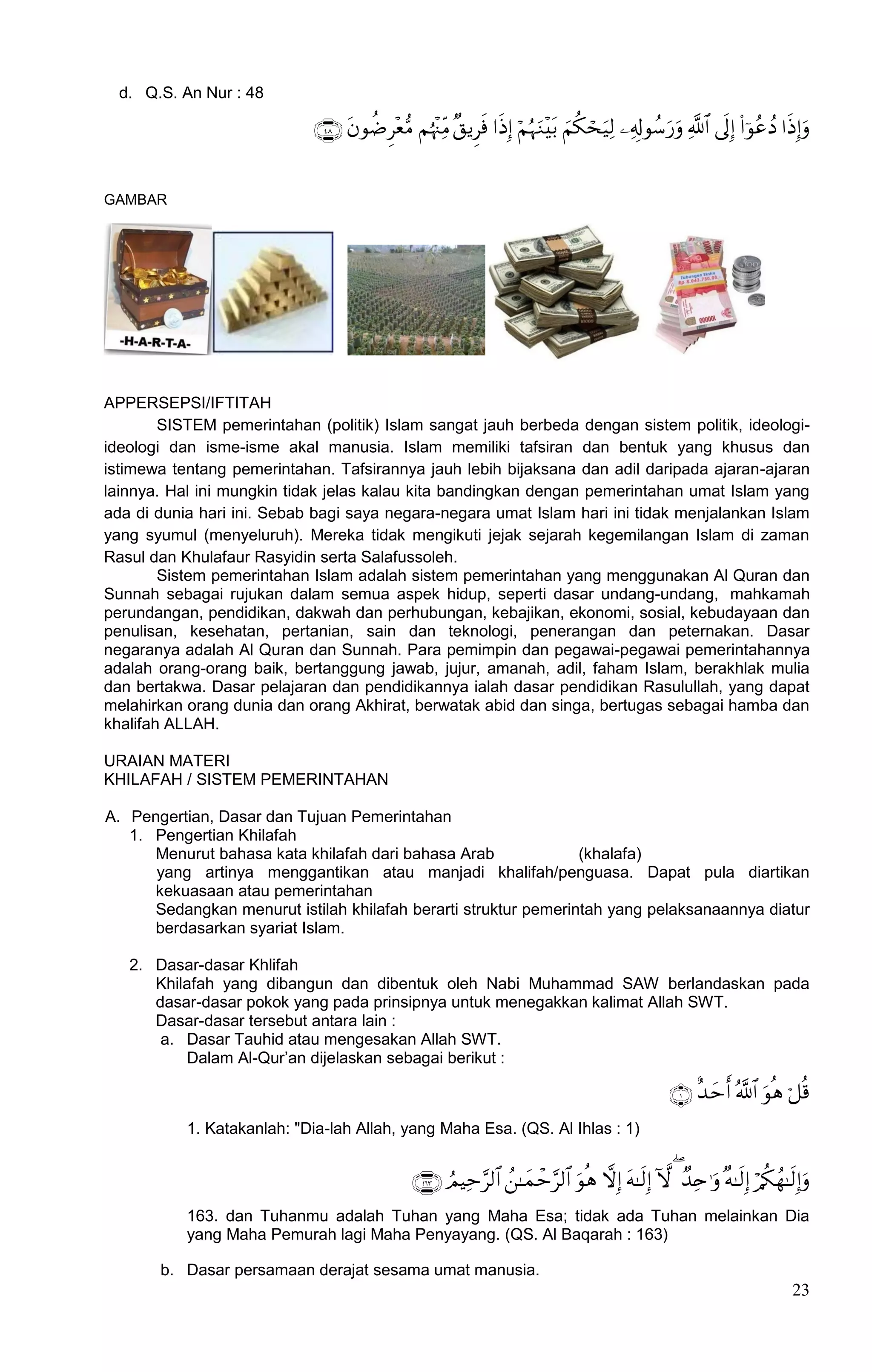 d. Q.S. An Nur : 48

                                        


GAMBAR




APPERSEPSI/IFTITAH
        SISTEM pemerintahan (politik) Islam sangat jauh berbeda dengan sistem politik, ideologi-
ideologi dan isme-isme akal manusia. Islam memiliki tafsiran dan bentuk yang khusus dan
istimewa tentang pemerintahan. Tafsirannya jauh lebih bijaksana dan adil daripada ajaran-ajaran
lainnya. Hal ini mungkin tidak jelas kalau kita bandingkan dengan pemerintahan umat Islam yang
ada di dunia hari ini. Sebab bagi saya negara-negara umat Islam hari ini tidak menjalankan Islam
yang syumul (menyeluruh). Mereka tidak mengikuti jejak sejarah kegemilangan Islam di zaman
Rasul dan Khulafaur Rasyidin serta Salafussoleh.
        Sistem pemerintahan Islam adalah sistem pemerintahan yang menggunakan Al Quran dan
Sunnah sebagai rujukan dalam semua aspek hidup, seperti dasar undang-undang, mahkamah
perundangan, pendidikan, dakwah dan perhubungan, kebajikan, ekonomi, sosial, kebudayaan dan
penulisan, kesehatan, pertanian, sain dan teknologi, penerangan dan peternakan. Dasar
negaranya adalah Al Quran dan Sunnah. Para pemimpin dan pegawai-pegawai pemerintahannya
adalah orang-orang baik, bertanggung jawab, jujur, amanah, adil, faham Islam, berakhlak mulia
dan bertakwa. Dasar pelajaran dan pendidikannya ialah dasar pendidikan Rasulullah, yang dapat
melahirkan orang dunia dan orang Akhirat, berwatak abid dan singa, bertugas sebagai hamba dan
khalifah ALLAH.

URAIAN MATERI
KHILAFAH / SISTEM PEMERINTAHAN

A. Pengertian, Dasar dan Tujuan Pemerintahan
   1. Pengertian Khilafah
      Menurut bahasa kata khilafah dari bahasa Arab              (khalafa)
      yang artinya menggantikan atau manjadi khalifah/penguasa. Dapat pula diartikan
      kekuasaan atau pemerintahan
      Sedangkan menurut istilah khilafah berarti struktur pemerintah yang pelaksanaannya diatur
      berdasarkan syariat Islam.

   2. Dasar-dasar Khlifah
      Khilafah yang dibangun dan dibentuk oleh Nabi Muhammad SAW berlandaskan pada
      dasar-dasar pokok yang pada prinsipnya untuk menegakkan kalimat Allah SWT.
      Dasar-dasar tersebut antara lain :
       a. Dasar Tauhid atau mengesakan Allah SWT.
          Dalam Al-Qur‟an dijelaskan sebagai berikut :

                                                                                                          
           1. Katakanlah: "Dia-lah Allah, yang Maha Esa. (QS. Al Ihlas : 1)


                                                           
           163. dan Tuhanmu adalah Tuhan yang Maha Esa; tidak ada Tuhan melainkan Dia
           yang Maha Pemurah lagi Maha Penyayang. (QS. Al Baqarah : 163)

       b. Dasar persamaan derajat sesama umat manusia.
                                                                                                                               23
 