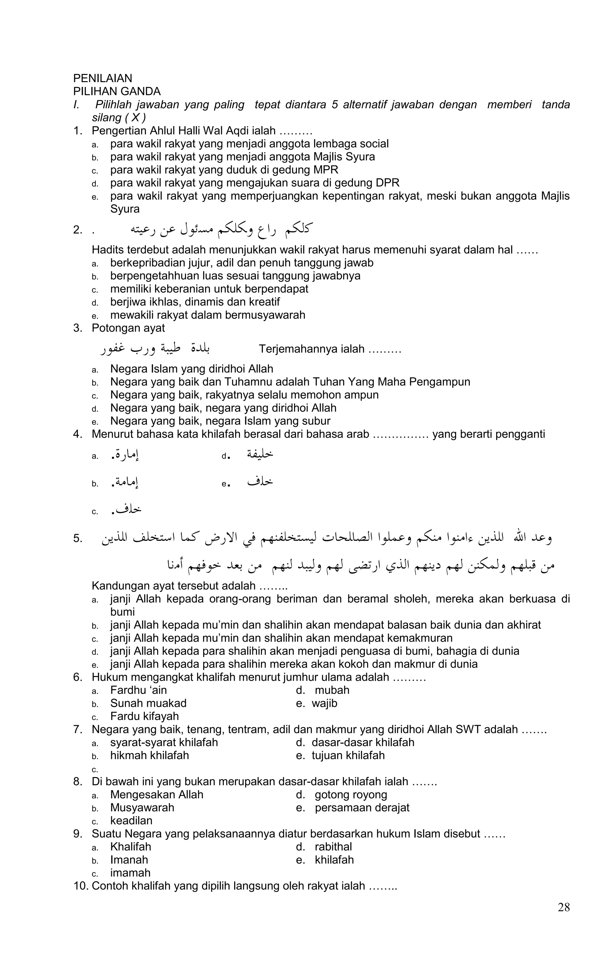 PENILAIAN
PILIHAN GANDA
I. Pilihlah jawaban yang paling tepat diantara 5 alternatif jawaban dengan memberi tanda
   silang ( X )
1. Pengertian Ahlul Halli Wal Aqdi ialah ………
   a. para wakil rakyat yang menjadi anggota lembaga social
   b. para wakil rakyat yang menjadi anggota Majlis Syura
   c. para wakil rakyat yang duduk di gedung MPR
   d. para wakil rakyat yang mengajukan suara di gedung DPR
   e. para wakil rakyat yang memperjuangkan kepentingan rakyat, meski bukan anggota Majlis
       Syura
2. .          ‫كﻟكم ﺭﺍﻉ ﻭكﻠكم مسﺋوﻝ عن ﺭعﻴتو‬
   Hadits terdebut adalah menunjukkan wakil rakyat harus memenuhi syarat dalam hal ……
   a. berkepribadian jujur, adil dan penuh tanggung jawab
   b. berpengetahhuan luas sesuai tanggung jawabnya
   c. memiliki keberanian untuk berpendapat
   d. berjiwa ikhlas, dinamis dan kreatif
   e. mewakili rakyat dalam bermusyawarah
3. Potongan ayat
          ‫بﻠدﺓ ﻃﻴبة ﻭﺭﺏ غﻔوﺭ‬         Terjemahannya ialah ………
      Negara Islam yang diridhoi Allah
     a.
      Negara yang baik dan Tuhamnu adalah Tuhan Yang Maha Pengampun
     b.
   c. Negara yang baik, rakyatnya selalu memohon ampun
   d. Negara yang baik, negara yang diridhoi Allah
   e. Negara yang baik, negara Islam yang subur
4. Menurut bahasa kata khilafah berasal dari bahasa arab …………… yang berarti pengganti
     a.    .‫ﺇماﺭﺓ‬              d. ‫ﺧﻠﻴﻔة‬
     b.    .‫ﺇمامة‬              e. ‫ﺧﻠﻑ‬
     c.    .‫ﺧﻠﻑ‬
5.        ‫ﻭعد ﺍا ﺍﻠذﻳن ﺀﺍمنوﺍ منكم ﻭعمﻠوﺍ ﺍﻟصاﻠحاﺕ ﻟﻴستخﻠﻔنهم ﻓﻲ ﺍاﺭﺽ كما ﺍستخﻠﻒ ﺍﻠذﻳن‬
                    ‫من قبﻠهم ﻭﻟمكنن ﻟهم ﺩﻳنهم ﺍﻟذﻱ ﺍﺭتﻀى ﻟهم ﻭﻟﻴبد ﻟنهم من بعد ﺧوﻓهم ﺃمنا‬
   Kandungan ayat tersebut adalah ……..
   a. janji Allah kepada orang-orang beriman dan beramal sholeh, mereka akan berkuasa di
      bumi
   b. janji Allah kepada mu‟min dan shalihin akan mendapat balasan baik dunia dan akhirat
   c. janji Allah kepada mu‟min dan shalihin akan mendapat kemakmuran
   d. janji Allah kepada para shalihin akan menjadi penguasa di bumi, bahagia di dunia
   e. janji Allah kepada para shalihin mereka akan kokoh dan makmur di dunia
6. Hukum mengangkat khalifah menurut jumhur ulama adalah ………
   a. Fardhu „ain                          d. mubah
   b. Sunah muakad                         e. wajib
   c. Fardu kifayah
7. Negara yang baik, tenang, tentram, adil dan makmur yang diridhoi Allah SWT adalah …….
   a. syarat-syarat khilafah               d. dasar-dasar khilafah
   b. hikmah khilafah                      e. tujuan khilafah
     c.
8. Di bawah ini yang bukan merupakan dasar-dasar khilafah ialah …….
    a. Mengesakan Allah                      d. gotong royong
    b. Musyawarah                            e. persamaan derajat
    c. keadilan
9. Suatu Negara yang pelaksanaannya diatur berdasarkan hukum Islam disebut ……
    a. Khalifah                              d. rabithal
    b. Imanah                                e. khilafah
    c. imamah
10. Contoh khalifah yang dipilih langsung oleh rakyat ialah ……..
                                                                                            28
 
