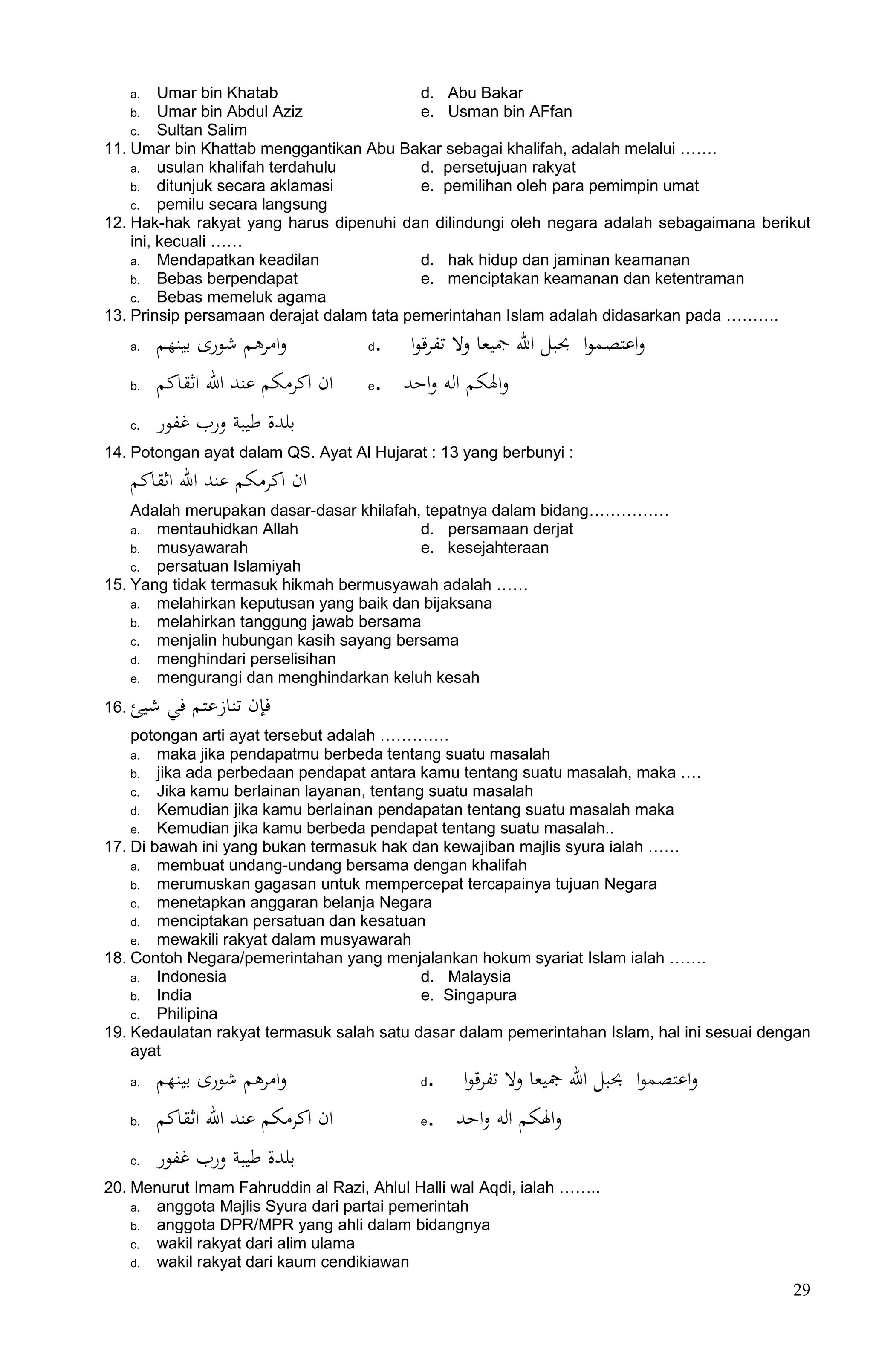 a. Umar bin Khatab                   d. Abu Bakar
      b. Umar bin Abdul Aziz               e. Usman bin AFfan
    c. Sultan Salim
11. Umar bin Khattab menggantikan Abu Bakar sebagai khalifah, adalah melalui …….
    a. usulan khalifah terdahulu           d. persetujuan rakyat
    b. ditunjuk secara aklamasi            e. pemilihan oleh para pemimpin umat
    c. pemilu secara langsung
12. Hak-hak rakyat yang harus dipenuhi dan dilindungi oleh negara adalah sebagaimana berikut
    ini, kecuali ……
    a. Mendapatkan keadilan                d. hak hidup dan jaminan keamanan
    b. Bebas berpendapat                   e. menciptakan keamanan dan ketentraman
    c. Bebas memeluk agama
13. Prinsip persamaan derajat dalam tata pemerintahan Islam adalah didasarkan pada ……….
      a.   ‫وامرىم شورى بﻴنهم‬         d. ‫واعتصموا حببﻞ اا مجﻴعا وا تﻔرقوا‬
      b.   ‫ان اكرمكم عند اا اثقاكم‬   e. ‫واهلكم اﻟو واحد‬
      c.   ‫بﻠدة ﻃﻴبة ورب غﻔور‬
14. Potongan ayat dalam QS. Ayat Al Hujarat : 13 yang berbunyi :
      ‫ان اكرمكم عند اا اثقاكم‬
    Adalah merupakan dasar-dasar khilafah, tepatnya dalam bidang……………
    a. mentauhidkan Allah                 d. persamaan derjat
    b. musyawarah                         e. kesejahteraan
    c. persatuan Islamiyah
15. Yang tidak termasuk hikmah bermusyawah adalah ……
    a. melahirkan keputusan yang baik dan bijaksana
    b. melahirkan tanggung jawab bersama
    c. menjalin hubungan kasih sayang bersama
    d. menghindari perselisihan
    e. mengurangi dan menghindarkan keluh kesah

16.   ‫ﻓإﻥ تناﺯعتم ﻓﻲ شﻴﺊ‬
    potongan arti ayat tersebut adalah ………….
    a. maka jika pendapatmu berbeda tentang suatu masalah
    b. jika ada perbedaan pendapat antara kamu tentang suatu masalah, maka ….
    c. Jika kamu berlainan layanan, tentang suatu masalah
    d. Kemudian jika kamu berlainan pendapatan tentang suatu masalah maka
    e. Kemudian jika kamu berbeda pendapat tentang suatu masalah..
17. Di bawah ini yang bukan termasuk hak dan kewajiban majlis syura ialah ……
    a. membuat undang-undang bersama dengan khalifah
    b. merumuskan gagasan untuk mempercepat tercapainya tujuan Negara
    c. menetapkan anggaran belanja Negara
    d. menciptakan persatuan dan kesatuan
    e. mewakili rakyat dalam musyawarah
18. Contoh Negara/pemerintahan yang menjalankan hokum syariat Islam ialah …….
    a. Indonesia                           d. Malaysia
    b. India                               e. Singapura
    c. Philipina
19. Kedaulatan rakyat termasuk salah satu dasar dalam pemerintahan Islam, hal ini sesuai dengan
    ayat
      a.   ‫وامرىم شورى بﻴنهم‬               d. ‫واعتصموا حببﻞ اا مجﻴعا وا تﻔرقوا‬
      b.   ‫ان اكرمكم عند اا اثقاكم‬         e. ‫واهلكم اﻟو واحد‬
      c.   ‫بﻠدة ﻃﻴبة ورب غﻔور‬
20. Menurut Imam Fahruddin al Razi, Ahlul Halli wal Aqdi, ialah ……..
    a. anggota Majlis Syura dari partai pemerintah
    b. anggota DPR/MPR yang ahli dalam bidangnya
    c. wakil rakyat dari alim ulama
    d. wakil rakyat dari kaum cendikiawan

                                                                                            29
 