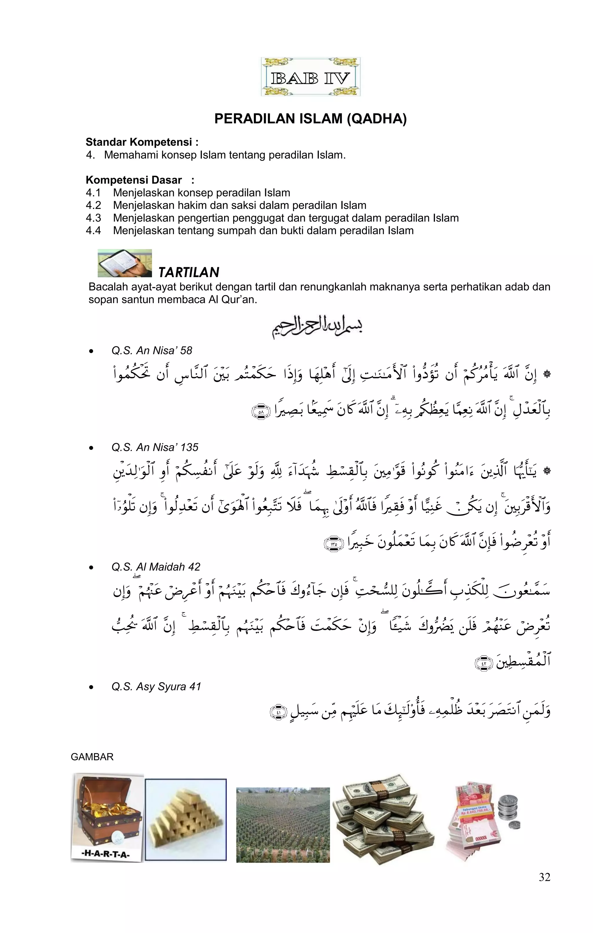 PERADILAN ISLAM (QADHA)
  Standar Kompetensi :
  4. Memahami konsep Islam tentang peradilan Islam.

  Kompetensi Dasar :
  4.1 Menjelaskan konsep peradilan Islam
  4.2 Menjelaskan hakim dan saksi dalam peradilan Islam
  4.3 Menjelaskan pengertian penggugat dan tergugat dalam peradilan Islam
  4.4 Menjelaskan tentang sumpah dan bukti dalam peradilan Islam


                     TARTILAN
  Bacalah ayat-ayat berikut dengan tartil dan renungkanlah maknanya serta perhatikan adab dan
  sopan santun membaca Al Qur‟an.



     Q.S. An Nisa’ 58

                     

                                                               

     Q.S. An Nisa’ 135

                    

                         

                                                                                 
     Q.S. Al Maidah 42

                    

                     

                                                                                                                          
     Q.S. Asy Syura 41

                                                                 


GAMBAR




                                                                                                                                              32
 