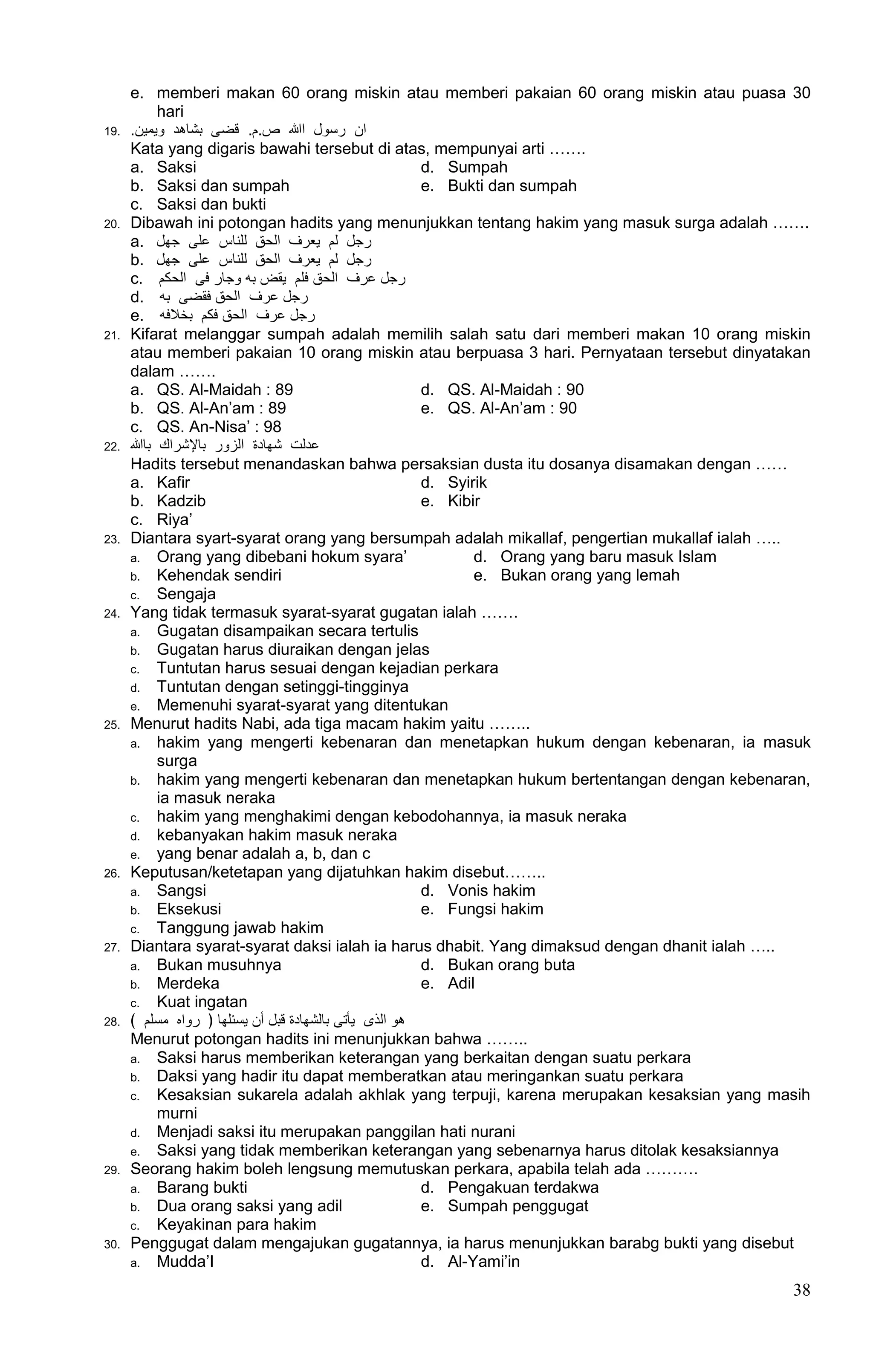 e. memberi makan 60 orang miskin atau memberi pakaian 60 orang miskin atau puasa 30
             hari
19.   .‫اﻥ ﺭﺳﻮﻝ اهللا ﺹ.ﻡ. ﻗﻀﻰ بﺷﺎﻫﺪ ﻭﻳﻤﻴﻦ‬
      Kata yang digaris bawahi tersebut di atas, mempunyai arti …….
      a. Saksi                                          d. Sumpah
      b. Saksi dan sumpah                               e. Bukti dan sumpah
      c. Saksi dan bukti
20.   Dibawah ini potongan hadits yang menunjukkan tentang hakim yang masuk surga adalah …….
      a. ‫ﺭﺠﻞ ﻟﻢ ﻳﻌﺮﻑ اﻟﺤﻖ ﻟﻠﻨﺎﺱ عﻠﻰ ﺟﻬﻞ‬
      b. ‫ﺭﺠﻞ ﻟﻢ ﻳﻌﺮﻑ اﻟﺤﻖ ﻟﻠﻨﺎﺱ عﻠﻰ ﺟﻬﻞ‬
      c. ‫ﺭﺠﻞ عﺮﻑ اﻟﺤﻖ ﻓﻠﻢ ﻳﻘﺾ بﻪ ﻭﺟﺎﺭ ﻓﻰ اﻟﺤﻜﻢ‬
      d. ‫ﺭﺠﻞ عﺮﻑ اﻟﺤﻖ ﻓﻘﻀﻰ بﻪ‬
      e. ‫ﺭﺠﻞ عﺮﻑ اﻟﺤﻖ ﻓﻜﻢ بﺨالﻓﻪ‬
21.   Kifarat melanggar sumpah adalah memilih salah satu dari memberi makan 10 orang miskin
      atau memberi pakaian 10 orang miskin atau berpuasa 3 hari. Pernyataan tersebut dinyatakan
      dalam …….
      a. QS. Al-Maidah : 89                             d. QS. Al-Maidah : 90
      b. QS. Al-An‟am : 89                              e. QS. Al-An‟am : 90
      c. QS. An-Nisa‟ : 98
22.   ‫عﺪﻟﺖ ﺷﻬﺎﺩﺓ اﻟﺰﻭﺭ بﺎﻹﺷﺮاﻙ بﺎهللا‬
      Hadits tersebut menandaskan bahwa persaksian dusta itu dosanya disamakan dengan ……
      a. Kafir                                          d. Syirik
      b. Kadzib                                         e. Kibir
      c. Riya‟
23.   Diantara syart-syarat orang yang bersumpah adalah mikallaf, pengertian mukallaf ialah …..
      a. Orang yang dibebani hokum syara‟                      d. Orang yang baru masuk Islam
      b. Kehendak sendiri                                      e. Bukan orang yang lemah
      c. Sengaja
24.   Yang tidak termasuk syarat-syarat gugatan ialah …….
      a. Gugatan disampaikan secara tertulis
      b. Gugatan harus diuraikan dengan jelas
      c. Tuntutan harus sesuai dengan kejadian perkara
      d. Tuntutan dengan setinggi-tingginya
      e. Memenuhi syarat-syarat yang ditentukan
25.   Menurut hadits Nabi, ada tiga macam hakim yaitu ……..
      a. hakim yang mengerti kebenaran dan menetapkan hukum dengan kebenaran, ia masuk
             surga
      b. hakim yang mengerti kebenaran dan menetapkan hukum bertentangan dengan kebenaran,
             ia masuk neraka
      c. hakim yang menghakimi dengan kebodohannya, ia masuk neraka
      d. kebanyakan hakim masuk neraka
      e. yang benar adalah a, b, dan c
26.   Keputusan/ketetapan yang dijatuhkan hakim disebut……..
      a. Sangsi                                         d. Vonis hakim
      b. Eksekusi                                       e. Fungsi hakim
      c. Tanggung jawab hakim
27.   Diantara syarat-syarat daksi ialah ia harus dhabit. Yang dimaksud dengan dhanit ialah …..
      a. Bukan musuhnya                                 d. Bukan orang buta
      b. Merdeka                                        e. Adil
      c. Kuat ingatan
28.   ﴾ ‫ﻫﻮ اﻟﺬﻯ ﻳﺄﺗﻰ بﺎﻟﺸﻬﺎﺩﺓ ﻗﺒﻞ أﻥ ﻳﺴﺌﻠﻬﺎ ﴿ ﺭﻭاﻩ ﻣﺴﻠﻢ‬
      Menurut potongan hadits ini menunjukkan bahwa ……..
      a. Saksi harus memberikan keterangan yang berkaitan dengan suatu perkara
      b. Daksi yang hadir itu dapat memberatkan atau meringankan suatu perkara
      c. Kesaksian sukarela adalah akhlak yang terpuji, karena merupakan kesaksian yang masih
             murni
      d. Menjadi saksi itu merupakan panggilan hati nurani
      e. Saksi yang tidak memberikan keterangan yang sebenarnya harus ditolak kesaksiannya
29.   Seorang hakim boleh lengsung memutuskan perkara, apabila telah ada ……….
      a. Barang bukti                                   d. Pengakuan terdakwa
      b. Dua orang saksi yang adil                      e. Sumpah penggugat
      c. Keyakinan para hakim
30.   Penggugat dalam mengajukan gugatannya, ia harus menunjukkan barabg bukti yang disebut
      a. Mudda‟I                                        d. Al-Yami‟in
                                                                                            38
 