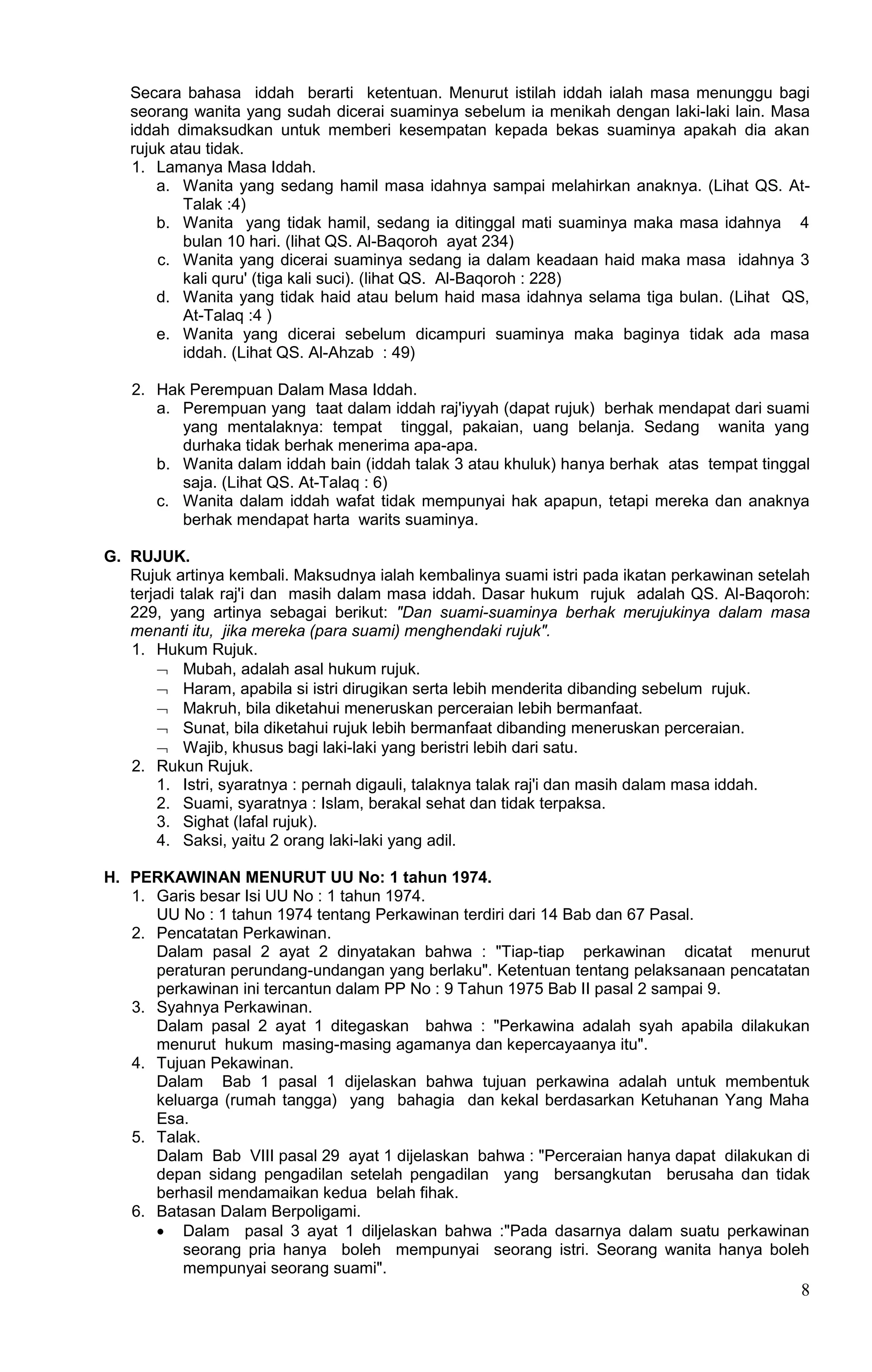 Secara bahasa iddah berarti ketentuan. Menurut istilah iddah ialah masa menunggu bagi
   seorang wanita yang sudah dicerai suaminya sebelum ia menikah dengan laki-laki lain. Masa
   iddah dimaksudkan untuk memberi kesempatan kepada bekas suaminya apakah dia akan
   rujuk atau tidak.
   1. Lamanya Masa Iddah.
       a. Wanita yang sedang hamil masa idahnya sampai melahirkan anaknya. (Lihat QS. At-
           Talak :4)
       b. Wanita yang tidak hamil, sedang ia ditinggal mati suaminya maka masa idahnya 4
           bulan 10 hari. (lihat QS. Al-Baqoroh ayat 234)
       c. Wanita yang dicerai suaminya sedang ia dalam keadaan haid maka masa idahnya 3
           kali quru' (tiga kali suci). (lihat QS. Al-Baqoroh : 228)
       d. Wanita yang tidak haid atau belum haid masa idahnya selama tiga bulan. (Lihat QS,
           At-Talaq :4 )
       e. Wanita yang dicerai sebelum dicampuri suaminya maka baginya tidak ada masa
           iddah. (Lihat QS. Al-Ahzab : 49)

   2. Hak Perempuan Dalam Masa Iddah.
      a. Perempuan yang taat dalam iddah raj'iyyah (dapat rujuk) berhak mendapat dari suami
         yang mentalaknya: tempat tinggal, pakaian, uang belanja. Sedang wanita yang
         durhaka tidak berhak menerima apa-apa.
      b. Wanita dalam iddah bain (iddah talak 3 atau khuluk) hanya berhak atas tempat tinggal
         saja. (Lihat QS. At-Talaq : 6)
      c. Wanita dalam iddah wafat tidak mempunyai hak apapun, tetapi mereka dan anaknya
         berhak mendapat harta warits suaminya.

G. RUJUK.
   Rujuk artinya kembali. Maksudnya ialah kembalinya suami istri pada ikatan perkawinan setelah
   terjadi talak raj'i dan masih dalam masa iddah. Dasar hukum rujuk adalah QS. Al-Baqoroh:
   229, yang artinya sebagai berikut: "Dan suami-suaminya berhak merujukinya dalam masa
   menanti itu, jika mereka (para suami) menghendaki rujuk".
   1. Hukum Rujuk.
        Mubah, adalah asal hukum rujuk.
        Haram, apabila si istri dirugikan serta lebih menderita dibanding sebelum rujuk.
        Makruh, bila diketahui meneruskan perceraian lebih bermanfaat.
        Sunat, bila diketahui rujuk lebih bermanfaat dibanding meneruskan perceraian.
        Wajib, khusus bagi laki-laki yang beristri lebih dari satu.
   2. Rukun Rujuk.
       1. Istri, syaratnya : pernah digauli, talaknya talak raj'i dan masih dalam masa iddah.
       2. Suami, syaratnya : Islam, berakal sehat dan tidak terpaksa.
       3. Sighat (lafal rujuk).
       4. Saksi, yaitu 2 orang laki-laki yang adil.

H. PERKAWINAN MENURUT UU No: 1 tahun 1974.
   1. Garis besar Isi UU No : 1 tahun 1974.
      UU No : 1 tahun 1974 tentang Perkawinan terdiri dari 14 Bab dan 67 Pasal.
   2. Pencatatan Perkawinan.
      Dalam pasal 2 ayat 2 dinyatakan bahwa : "Tiap-tiap perkawinan dicatat menurut
      peraturan perundang-undangan yang berlaku". Ketentuan tentang pelaksanaan pencatatan
      perkawinan ini tercantun dalam PP No : 9 Tahun 1975 Bab II pasal 2 sampai 9.
   3. Syahnya Perkawinan.
      Dalam pasal 2 ayat 1 ditegaskan bahwa : "Perkawina adalah syah apabila dilakukan
      menurut hukum masing-masing agamanya dan kepercayaanya itu".
   4. Tujuan Pekawinan.
      Dalam Bab 1 pasal 1 dijelaskan bahwa tujuan perkawina adalah untuk membentuk
      keluarga (rumah tangga) yang bahagia dan kekal berdasarkan Ketuhanan Yang Maha
      Esa.
   5. Talak.
      Dalam Bab VIII pasal 29 ayat 1 dijelaskan bahwa : "Perceraian hanya dapat dilakukan di
      depan sidang pengadilan setelah pengadilan yang bersangkutan berusaha dan tidak
      berhasil mendamaikan kedua belah fihak.
   6. Batasan Dalam Berpoligami.
       Dalam pasal 3 ayat 1 diljelaskan bahwa :"Pada dasarnya dalam suatu perkawinan
          seorang pria hanya boleh mempunyai seorang istri. Seorang wanita hanya boleh
          mempunyai seorang suami".
                                                                                             8
 