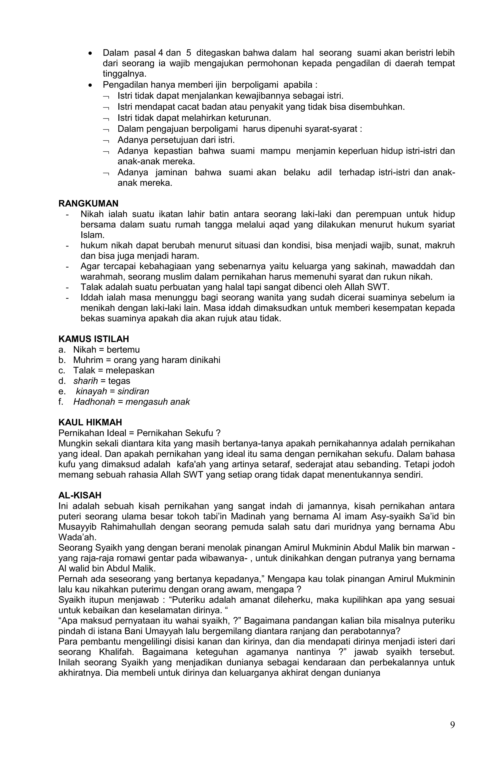    Dalam pasal 4 dan 5 ditegaskan bahwa dalam hal seorang suami akan beristri lebih
           dari seorang ia wajib mengajukan permohonan kepada pengadilan di daerah tempat
           tinggalnya.
          Pengadilan hanya memberi ijin berpoligami apabila :
            Istri tidak dapat menjalankan kewajibannya sebagai istri.
            Istri mendapat cacat badan atau penyakit yang tidak bisa disembuhkan.
            Istri tidak dapat melahirkan keturunan.
            Dalam pengajuan berpoligami harus dipenuhi syarat-syarat :
            Adanya persetujuan dari istri.
            Adanya kepastian bahwa suami mampu menjamin keperluan hidup istri-istri dan
               anak-anak mereka.
            Adanya jaminan bahwa suami akan belaku adil terhadap istri-istri dan anak-
               anak mereka.

RANGKUMAN
 - Nikah ialah suatu ikatan lahir batin antara seorang laki-laki dan perempuan untuk hidup
   bersama dalam suatu rumah tangga melalui aqad yang dilakukan menurut hukum syariat
   Islam.
 - hukum nikah dapat berubah menurut situasi dan kondisi, bisa menjadi wajib, sunat, makruh
   dan bisa juga menjadi haram.
 - Agar tercapai kebahagiaan yang sebenarnya yaitu keluarga yang sakinah, mawaddah dan
   warahmah, seorang muslim dalam pernikahan harus memenuhi syarat dan rukun nikah.
 - Talak adalah suatu perbuatan yang halal tapi sangat dibenci oleh Allah SWT.
 - Iddah ialah masa menunggu bagi seorang wanita yang sudah dicerai suaminya sebelum ia
   menikah dengan laki-laki lain. Masa iddah dimaksudkan untuk memberi kesempatan kepada
   bekas suaminya apakah dia akan rujuk atau tidak.

KAMUS ISTILAH
a. Nikah = bertemu
b. Muhrim = orang yang haram dinikahi
c. Talak = melepaskan
d. sharih = tegas
e. kinayah = sindiran
f. Hadhonah = mengasuh anak

KAUL HIKMAH
Pernikahan Ideal = Pernikahan Sekufu ?
Mungkin sekali diantara kita yang masih bertanya-tanya apakah pernikahannya adalah pernikahan
yang ideal. Dan apakah pernikahan yang ideal itu sama dengan pernikahan sekufu. Dalam bahasa
kufu yang dimaksud adalah kafa'ah yang artinya setaraf, sederajat atau sebanding. Tetapi jodoh
memang sebuah rahasia Allah SWT yang setiap orang tidak dapat menentukannya sendiri.

AL-KISAH
Ini adalah sebuah kisah pernikahan yang sangat indah di jamannya, kisah pernikahan antara
puteri seorang ulama besar tokoh tabi‟in Madinah yang bernama Al imam Asy-syaikh Sa‟id bin
Musayyib Rahimahullah dengan seorang pemuda salah satu dari muridnya yang bernama Abu
Wada‟ah.
Seorang Syaikh yang dengan berani menolak pinangan Amirul Mukminin Abdul Malik bin marwan -
yang raja-raja romawi gentar pada wibawanya- , untuk dinikahkan dengan putranya yang bernama
Al walid bin Abdul Malik.
Pernah ada seseorang yang bertanya kepadanya,” Mengapa kau tolak pinangan Amirul Mukminin
lalu kau nikahkan puterimu dengan orang awam, mengapa ?
Syaikh itupun menjawab : “Puteriku adalah amanat dileherku, maka kupilihkan apa yang sesuai
untuk kebaikan dan keselamatan dirinya. “
“Apa maksud pernyataan itu wahai syaikh, ?” Bagaimana pandangan kalian bila misalnya puteriku
pindah di istana Bani Umayyah lalu bergemilang diantara ranjang dan perabotannya?
Para pembantu mengelilingi disisi kanan dan kirinya, dan dia mendapati dirinya menjadi isteri dari
seorang Khalifah. Bagaimana keteguhan agamanya nantinya ?” jawab syaikh tersebut.
Inilah seorang Syaikh yang menjadikan dunianya sebagai kendaraan dan perbekalannya untuk
akhiratnya. Dia membeli untuk dirinya dan keluarganya akhirat dengan dunianya




                                                                                                9
 