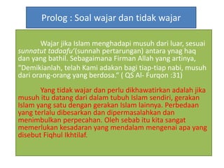 Prolog : Soal wajar dan tidak wajar
Wajar jika Islam menghadapi musuh dari luar, sesuai
sunnatut tadaafu‘(sunnah pertarungan) antara ynag haq
dan yang bathil. Sebagaimana Firman Allah yang artinya,
“Demikianlah, telah Kami adakan bagi tiap-tiap nabi, musuh
dari orang-orang yang berdosa.“ ( QS Al- Furqon :31)
Yang tidak wajar dan perlu dikhawatirkan adalah jika
musuh itu datang dari dalam tubuh Islam sendiri, gerakan
Islam yang satu dengan gerakan Islam lainnya. Perbedaan
yang terlalu dibesarkan dan dipermasalahkan dan
menimbulkan perpecahan. Oleh sebab itu kita sangat
memerlukan kesadaran yang mendalam mengenai apa yang
disebut Fiqhul Ikhtilaf.
 