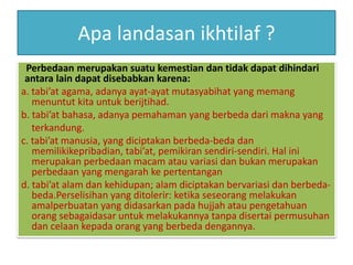 Apa landasan ikhtilaf ?
Perbedaan merupakan suatu kemestian dan tidak dapat dihindari
antara lain dapat disebabkan karena:
a. tabi’at agama, adanya ayat-ayat mutasyabihat yang memang
menuntut kita untuk berijtihad.
b. tabi’at bahasa, adanya pemahaman yang berbeda dari makna yang
terkandung.
c. tabi’at manusia, yang diciptakan berbeda-beda dan
memilikikepribadian, tabi’at, pemikiran sendiri-sendiri. Hal ini
merupakan perbedaan macam atau variasi dan bukan merupakan
perbedaan yang mengarah ke pertentangan
d. tabi’at alam dan kehidupan; alam diciptakan bervariasi dan berbeda-
beda.Perselisihan yang ditolerir: ketika seseorang melakukan
amalperbuatan yang didasarkan pada hujjah atau pengetahuan
orang sebagaidasar untuk melakukannya tanpa disertai permusuhan
dan celaan kepada orang yang berbeda dengannya.
 