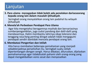 Lanjutan
3. Para ulama menegaskan tidak boleh ada penolakan dariseseorang
kepada orang lain dalam masalah ijtihadiyah.
Seringkali orang menyalahkan orang lain padahal itu wilayah
ijtihadiyah
4. Menela’ah Perbedaan Pendapat Para Ulama
Agar kita mengetahui beragamnya mazhab dan bervariasinya
sumberpengambilan, juga sudut pandang dan dalil-dalil yang
mendasarinya. Halini membantu lahirnya sikap toleransi dan
tenggang rasa.Yang penting diingat adalah tidak mengagumi
pendapat sendiri dantidak mencela pendapat orang lain.
6. Membatasi Pengertian dan Istilah
Kita harus membatasi beberapa pemahaman yang menjadi
sebabterjadinya perselisihan itu. Seringkali suatu istilah
dipertentangan dengan sengit. Harus dibatasi, diluruskan, dijelaskan
pemahamannya agar tidakdisalah pahami oleh orang-orang yang
dapat mengakibatkan vonis sesat dan menyesatkan
 