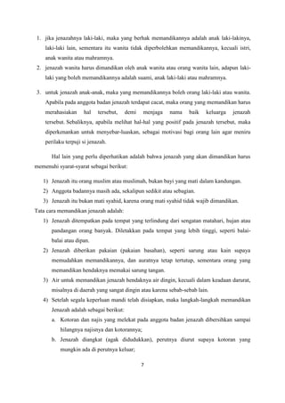 7
1. jika jenazahnya laki-laki, maka yang berhak memandikannya adalah anak laki-lakinya,
laki-laki lain, sementara itu wanita tidak diperbolehkan memandikannya, kecuali istri,
anak wanita atau mahramnya.
2. jenazah wanita harus dimandikan oleh anak wanita atau orang wanita lain, adapun laki-
laki yang boleh memandikannya adalah suami, anak laki-laki atau mahramnya.
3. untuk jenazah anak-anak, maka yang memandikannya boleh orang laki-laki atau wanita.
Apabila pada anggota badan jenazah terdapat cacat, maka orang yang memandikan harus
merahasiakan hal tersebut, demi menjaga nama baik keluarga jenazah
tersebut. Sebaliknya, apabila melihat hal-hal yang positif pada jenazah tersebut, maka
diperkenankan untuk menyebar-luaskan, sebagai motivasi bagi orang lain agar meniru
perilaku terpuji si jenazah.
Hal lain yang perlu diperhatikan adalah bahwa jenazah yang akan dimandikan harus
memenuhi syarat-syarat sebagai berikut:
1) Jenazah itu orang muslim atau muslimah, bukan bayi yang mati dalam kandungan.
2) Anggota badannya masih ada, sekalipun sedikit atau sebagian.
3) Jenazah itu bukan mati syahid, karena orang mati syahid tidak wajib dimandikan.
Tata cara memandikan jenazah adalah:
1) Jenazah ditempatkan pada tempat yang terlindung dari sengatan matahari, hujan atau
pandangan orang banyak. Diletakkan pada tempat yang lebih tinggi, seperti balai-
balai atau dipan.
2) Jenazah diberikan pakaian (pakaian basahan), seperti sarung atau kain supaya
memudahkan memandikannya, dan auratnya tetap tertutup, sementara orang yang
memandikan hendaknya memakai sarung tangan.
3) Air untuk memandikan jenazah hendaknya air dingin, kecuali dalam keadaan darurat,
misalnya di daerah yang sangat dingin atau karena sebab-sebab lain.
4) Setelah segala keperluan mandi telah disiapkan, maka langkah-langkah memandikan
Jenazah adalah sebagai berikut:
a. Kotoran dan najis yang melekat pada anggota badan jenazah dibersihkan sampai
hilangnya najisnya dan kotorannya;
b. Jenazah diangkat (agak didudukkan), perutnya diurut supaya kotoran yang
mungkin ada di perutnya keluar;
 