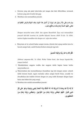 8
c. Kotoran yang ada pada kuku-kuku jari tangan dan kaki dibersihkan, termasuk
kotoran yang ada di mulut dan gigi.
d. Membaca niat memandikan jenazah:
ِ‫ة‬َ‫ي‬‫ا‬َ‫ف‬ِ‫ك‬ْ‫ل‬‫ا‬ َ
‫ض‬ْ‫ر‬َ‫ف‬ )َ‫ة‬َ‫ت‬ِ‫ي‬َ‫م‬ْ‫ل‬‫ا‬ ِ‫ه‬ِ‫ذ‬َ‫ه‬( َ‫ت‬ِ‫ي‬َ‫م‬ْ‫ل‬‫ا‬ ‫ا‬َ‫ذ‬َ‫ه‬ َ‫ل‬ِ‫س‬ْ‫غ‬ُ‫أ‬ ْ‫ن‬َ‫أ‬ ُ‫ْت‬‫ي‬َ‫و‬َ‫ن‬ .ِ‫هللا‬ ِ‫ل‬ ْ‫و‬ُ‫س‬َ‫ر‬ ِ‫ة‬َّ‫ل‬ِ‫م‬ ‫ى‬َ‫ل‬َ‫ع‬َ‫و‬ ِ‫هللا‬ ِ‫م‬ْ‫س‬ِ‫ب‬
ِ‫ل‬ِ
.ِ‫د‬َ‫ر‬َ‫ب‬ْ‫ل‬‫ا‬َ‫و‬ ِ‫ج‬ْ‫ل‬َّ‫ث‬‫ال‬َ‫و‬ ِ‫اء‬َ‫م‬ْ‫ل‬‫ا‬ِ‫ب‬ )‫ا‬َ‫ه‬( ُ‫ه‬ْ‫ل‬ِ‫س‬ْ‫غ‬‫ا‬ َّ‫م‬ُ‫ه‬َّ‫ل‬‫ال‬ .‫ى‬َ‫ل‬‫ا‬َ‫ع‬َ‫ت‬
Dengan menyebut nama Allah dan agama Rasulullah. Saya niat memandikan
jenazah laki-laki (wanita) ini, fardhu kifayah, karena Allah Ta’ala. Ya Allah,
mohon Engkau mandikan dia dengan air, salju dan embun.
e. Menyiram air ke seluruh badan sampai merata, dimulai dari ujung rambut terus ke
bawah sampai kaki, sambil berdoa berikut sebanyak tiga kali:
ُ‫ر‬ْ‫ي‬ ِ
‫ص‬َ‫م‬ْ‫ل‬‫ا‬ َ‫ك‬ْ‫ي‬َ‫ل‬ِ‫إ‬َ‫و‬ ‫ا‬َ‫ن‬ُّ‫ب‬َ‫ر‬ ُ‫هللا‬ ‫ا‬َ‫ي‬ َ‫ك‬َ‫ن‬‫ا‬َ‫ر‬ْ‫ف‬ُ‫غ‬
(Mohon) ampunan-Mu, Ya Allah, Wahai Tuhan kami; dan hanya kepada-Mu,
tempat kembali
f. Mendahulukan anggota wudhu dan anggota tubuh bagian kanan ketika
menyiramkan air.
g. Menyiramkan dan memandikannya disunahkan tiga kali dengan urutan: seluruh
tubuh disiram basah, segera memakai sabun sampai bersih benar, sesudah itu
diwudhukan dan terakhir disiram dengan air yang sudah dicampur dengan kapur
barus atau bahan lain yang wangi.
h. Membaca doa setelah memandikan jenazah:
ِ‫ُل‬‫ك‬ ‫ى‬َ‫ل‬َ‫ع‬ َ‫و‬ُ‫ه‬َ‫و‬ ُ‫ْت‬‫ي‬ِ‫م‬ُ‫ي‬ َ‫و‬ ‫ي‬ِ‫ي‬ْ‫ح‬ُ‫ي‬ ُ‫د‬ْ‫م‬َ‫ح‬ْ‫ل‬‫ا‬ ُ‫ه‬َ‫ل‬َ‫و‬ ُ‫ك‬ْ‫ل‬ُ‫م‬ْ‫ل‬‫ا‬ ُ‫ه‬َ‫ل‬ ،ُ‫ه‬َ‫ل‬ َ‫ك‬ْ‫ي‬ ِ
‫َر‬‫ش‬ َ‫ال‬ ُ‫ه‬َ‫د‬ْ‫ح‬َ‫و‬ ُ‫هللا‬ َّ‫ال‬ِ‫إ‬ َ‫ه‬َ‫ل‬ِ‫إ‬ َ‫ال‬
َ‫ن‬ْ‫ي‬ِ‫ب‬‫ا‬َّ‫و‬َّ‫ت‬‫ال‬ َ‫ن‬ِ‫م‬ )‫ا‬َ‫ه‬( ُ‫ه‬‫ا‬َّ‫ي‬ِ‫إ‬َ‫و‬ ‫ي‬ِ‫ن‬ْ‫ل‬َ‫ع‬ْ‫اج‬ َّ‫م‬ُ‫ه‬َّ‫ل‬‫ال‬ .ٌ‫ر‬ْ‫ي‬ِ‫د‬َ‫ق‬ ٍ‫ئ‬ْ‫ي‬َ‫ش‬
َ‫ن‬ِ‫م‬ )‫ا‬َ‫ه‬( ُ‫ه‬‫ا‬َّ‫ي‬ِ‫إ‬َ‫و‬ ‫ي‬ِ‫ن‬ْ‫ل‬َ‫ع‬ْ‫اج‬َ‫و‬
.َ‫ن‬ْ‫ي‬ ِ
‫ر‬ِ‫ه‬َ‫ط‬َ‫ت‬ُ‫م‬ْ‫ل‬‫ا‬
 