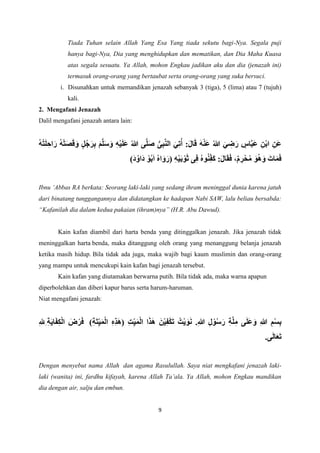 9
Tiada Tuhan selain Allah Yang Esa Yang tiada sekutu bagi-Nya. Segala puji
hanya bagi-Nya, Dia yang menghidupkan dan mematikan, dan Dia Maha Kuasa
atas segala sesuatu. Ya Allah, mohon Engkau jadikan aku dan dia (jenazah ini)
termasuk orang-orang yang bertaubat serta orang-orang yang suka bersuci.
i. Disunahkan untuk memandikan jenazah sebanyak 3 (tiga), 5 (lima) atau 7 (tujuh)
kali.
2. Mengafani Jenazah
Dalil mengafani jenazah antara lain:
ُ‫ت‬َ‫ل‬ ِ‫اح‬َ‫ر‬ ُ‫ه‬ْ‫ت‬َ‫ص‬َ‫ق‬َ‫و‬ ٍ‫ل‬ُ‫ج‬َ‫ر‬ِ‫ب‬ َ‫م‬َّ‫ل‬َ‫س‬َ‫و‬ ِ‫ه‬ْ‫ي‬َ‫ل‬َ‫ع‬ ُ‫هللا‬ ‫ى‬َّ‫ل‬َ‫ص‬ ُّ‫ى‬ِ‫ب‬َّ‫ن‬‫ال‬ َ‫ي‬ِ‫ت‬ُ‫أ‬ :َ‫ل‬‫ا‬َ‫ق‬ َ‫ه‬ْ‫ن‬َ‫ع‬ ُ‫هللا‬ َ‫ي‬ ِ
‫ض‬َ‫ر‬ ٍ
‫اس‬َّ‫ب‬َ‫ع‬ ِ‫ن‬ْ‫ب‬‫ا‬ ِ‫َن‬‫ع‬
ُ‫ه‬
)َ‫د‬ُ‫َاو‬‫د‬ ْ‫و‬ُ‫ب‬َ‫ا‬ ُ‫ه‬‫ا‬َ‫و‬َ‫(ر‬ ِ‫ه‬ْ‫ي‬َ‫ب‬ ْ‫و‬َ‫ث‬ ‫ى‬ِ‫ف‬ ُ‫ه‬‫و‬ُ‫ن‬ِ‫َف‬‫ك‬ :َ‫ل‬‫ا‬َ‫ق‬َ‫ف‬ ،ٌ‫م‬ ِ
‫ر‬ْ‫ح‬ُ‫م‬ َ‫و‬ُ‫ه‬َ‫و‬ َ‫ات‬َ‫م‬َ‫ف‬
Ibnu ‘Abbas RA berkata: Seorang laki-laki yang sedang ihram meninggal dunia karena jatuh
dari binatang tunggangannya dan didatangkan ke hadapan Nabi SAW, lalu beliau bersabda:
“Kafanilah dia dalam kedua pakaian (ihram)nya” (H.R. Abu Dawud).
Kain kafan diambil dari harta benda yang ditinggalkan jenazah. Jika jenazah tidak
meninggalkan harta benda, maka ditanggung oleh orang yang menanggung belanja jenazah
ketika masih hidup. Bila tidak ada juga, maka wajib bagi kaum muslimin dan orang-orang
yang mampu untuk mencukupi kain kafan bagi jenazah tersebut.
Kain kafan yang diutamakan berwarna putih. Bila tidak ada, maka warna apapun
diperbolehkan dan diberi kapur barus serta harum-haruman.
Niat mengafani jenazah:
‫ا‬ ِ‫ه‬ِ‫ذ‬َ‫ه‬( ِ‫ت‬ِ‫ي‬َ‫م‬ْ‫ل‬‫ا‬ ‫ا‬َ‫ذ‬َ‫ه‬ َ‫ن‬ْ‫ي‬ِ‫ف‬ْ‫ك‬َ‫ت‬ ُ‫ْت‬‫ي‬ َ‫و‬َ‫ن‬ .ِ‫هللا‬ ِ‫ل‬ ْ‫و‬ُ‫س‬َ‫ر‬ ِ‫ة‬َّ‫ل‬ِ‫م‬ ‫ى‬َ‫ل‬َ‫ع‬َ‫و‬ ِ‫هللا‬ ِ‫م‬ْ‫س‬ِ‫ب‬
)ِ‫ة‬َ‫ت‬ِ‫ي‬َ‫م‬ْ‫ل‬
ِ‫ل‬ِ ِ‫ة‬َ‫ي‬‫ا‬َ‫ف‬ِ‫ك‬ْ‫ل‬‫ا‬ َ
‫ض‬ْ‫ر‬َ‫ف‬
.‫ى‬َ‫ل‬‫ا‬َ‫ع‬َ‫ت‬
Dengan menyebut nama Allah dan agama Rasulullah. Saya niat mengkafani jenazah laki-
laki (wanita) ini, fardhu kifayah, karena Allah Ta’ala. Ya Allah, mohon Engkau mandikan
dia dengan air, salju dan embun.
 