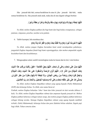 14
Jika jenazah laki-laki, semua berakhiran hu atau hi; jika jenazah laki-laki, maka
semua berakhiran ha. Jika jenazah anak-anak, maka doa di atas diganti sebagai berikut:
ُ‫ه‬ْ‫ل‬َ‫ع‬ْ‫اج‬ َّ‫م‬ُ‫ه‬َّ‫ل‬‫ال‬
‫ا‬َ‫ن‬َ‫ل‬ )‫ا‬َ‫ه‬‫(ـ‬
)‫ا‬َ‫ه‬‫(ـ‬ ِ‫ه‬ْ‫ي‬َ‫د‬ِ‫ل‬‫ا‬ َ‫و‬ِ‫ل‬َ‫و‬
.‫ا‬ً‫ر‬ْ‫ج‬َ‫أ‬َ‫و‬ ً‫ة‬َ‫ظ‬ِ‫ع‬َ‫و‬ ‫ا‬ً‫ر‬ْ‫ُخ‬‫د‬َ‫و‬ ‫ا‬ً‫ط‬َ‫ر‬َ‫ف‬َ‫و‬ ‫ا‬ً‫ف‬َ‫ل‬َ‫س‬
Ya Allah, mohon Engkau jadikan dia bagi kami dan bagi kedua orangtuanya, sebagai
jaminan, simpanan, penebus, nasihat serta pahala.
6. Takbir keempat, lalu membaca doa:
َ‫ال‬ َّ‫م‬ُ‫ه‬َّ‫ل‬‫ال‬
)‫ا‬َ‫ه‬( ُ‫ه‬َ‫ل‬َ‫و‬ ‫ا‬َ‫ن‬َ‫ل‬ ْ‫ر‬ِ‫ف‬ْ‫غ‬‫ا‬ َ‫و‬ )‫ا‬َ‫ه‬( ُ‫ه‬َ‫د‬ْ‫ع‬َ‫ب‬ ‫ا‬َّ‫ن‬ِ‫ت‬ْ‫ف‬َ‫ت‬ َ‫ال‬َ‫و‬ )‫ا‬َ‫ه‬( ُ‫ه‬َ‫ر‬ْ‫ج‬َ‫أ‬ ‫ا‬َ‫ن‬ْ‫م‬ ِ
‫ر‬ْ‫ح‬َ‫ت‬
Ya Allah, mohon jangan Engkau haramkan kami untuk mendapatkan pahalanya,
janganlah Engkau timpakan fitnah bagi kami sepeninggalnya, dan mohon ampunilah segala
kesalahan kami dan kesalahannya.
7. Mengucapkan salam sambil memalingkan muka ke kanan dan ke kiri. Lalu berdoa:
‫ى‬َ‫ل‬َ‫ع‬ َ‫و‬ ٍ‫د‬َّ‫م‬َ‫ح‬ُ‫م‬ ‫ى‬َ‫ل‬َ‫ع‬ ِ‫ل‬َ‫ص‬ َّ‫م‬ُ‫ه‬َّ‫ل‬‫ال‬
ِ‫ة‬َ‫ح‬ِ‫ت‬‫ا‬َ‫ف‬ْ‫ل‬‫ا‬ ِ‫ق‬َ‫ح‬ِ‫ب‬ َّ‫م‬ُ‫ه‬َّ‫ل‬‫ال‬ .ٍ‫د‬َّ‫م‬َ‫ح‬ُ‫م‬ ِ‫ل‬‫آ‬
ِ‫ت‬ِ‫ي‬َ‫م‬ْ‫ل‬‫ا‬ ‫ا‬َ‫ذ‬َ‫ه‬ َ‫اب‬َ‫ق‬ ِ
‫ر‬َ‫و‬ ‫ا‬َ‫ن‬َ‫ب‬‫ا‬َ‫ق‬ ِ
‫ر‬ ْ‫ِق‬‫ت‬ْ‫ع‬‫ا‬
ْ‫ل‬‫ا‬ ِ‫ه‬ِ‫ذ‬َ‫ه‬(
ِ
‫ار‬َّ‫ن‬‫ال‬ َ‫ن‬ِ‫م‬ )ِ‫ة‬َ‫ت‬ِ‫ي‬َ‫م‬
3
×
)ِ‫ة‬َ‫ت‬ِ‫ي‬َ‫م‬ْ‫ل‬‫ا‬ ِ‫ه‬ِ‫ذ‬َ‫ه‬( ِ‫ت‬ِ‫ي‬َ‫م‬ْ‫ل‬‫ا‬ ‫ا‬َ‫ذ‬َ‫ه‬ َ‫َلى‬‫ع‬ َ‫ة‬َ‫ر‬ِ‫ف‬ْ‫غ‬َ‫م‬ْ‫ل‬‫ا‬َ‫و‬ َ‫ة‬َ‫م‬ْ‫ح‬َّ‫الر‬ ِ‫ل‬ ِ
‫ز‬ْ‫ن‬َ‫أ‬ َّ‫م‬ُ‫ه‬َّ‫ل‬‫ال‬ .
ُ‫ه‬َ‫ر‬ْ‫ب‬َ‫ق‬ ْ‫ل‬َ‫ع‬ْ‫اج‬َ‫و‬
ُ‫ه‬َ‫ل‬ ُ‫ه‬ْ‫ل‬َ‫ع‬ْ‫ج‬َ‫ت‬ َ‫ال‬ َ‫و‬ ،ِ‫ان‬َ‫ن‬ ِ‫ج‬ْ‫ل‬‫ا‬ ِ
‫اض‬َ‫ي‬ ِ
‫ر‬ َ‫ن‬ِ‫م‬ ً‫ة‬َ‫ض‬ ْ‫و‬َ‫ر‬ )‫ا‬َ‫ه‬(
.ِ‫ان‬َ‫ر‬ْ‫ي‬ِ‫الن‬ ِ
‫ر‬َ‫ف‬ُ‫ح‬ َ‫ن‬ِ‫م‬ ً‫ة‬َ‫ر‬ْ‫ف‬ُ‫ح‬ )‫ا‬َ‫ه‬َ‫ل‬(
‫ى‬َّ‫ل‬َ‫ص‬َ‫و‬
.َ‫ن‬ْ‫ي‬ِ‫م‬َ‫ل‬‫ا‬َ‫ع‬ْ‫ل‬‫ا‬ ِ‫ب‬َ‫ر‬ ِ‫ل‬ِ ُ‫د‬ْ‫م‬َ‫ح‬ْ‫ل‬‫ا‬َ‫و‬ .َ‫ن‬ْ‫ي‬ِ‫ع‬َ‫م‬ْ‫ج‬َ‫أ‬ ِ‫ه‬ِ‫ب‬ْ‫َح‬‫ص‬َ‫و‬ ِ‫ه‬ِ‫ل‬‫آ‬ ‫ى‬َ‫ل‬َ‫ع‬ َ‫و‬ ٍ‫د‬َّ‫م‬َ‫ح‬ُ‫م‬ ِ‫ه‬ِ‫ق‬ْ‫ل‬َ‫خ‬ ِ
‫ر‬ْ‫ي‬َ‫خ‬ ‫ى‬َ‫ل‬َ‫ع‬ ُ‫هللا‬
Ya Allah, mohon Engkau limpahkan rahmat yang agung kepada (Nabi) Muhammad
(SAW) dan keluarga beliau. Ya Allah, atas nama Surat al-
Fatihah, mohon Engkau bebaskan ‘leher’ kami dan leher jenazah ini dari neraka (dibaca 3
kali). Ya Allah, mohon Engkau limpahkan rahmat dan ampunan kepada jenazah ini. Mohon
Engkau jadikan kuburnya sebagai taman surga, dan mohon jangan Engkau jadikan kuburnya
sebagai lubang neraka. Semoga Engkau limpahkan rahmat yang agung kepada makhluk
terbaik, (Nabi) Muhammad), keluarga beliau dan para Sahabat beliau sekalian. Segala puji
bagi Allah, Tuhan semesta alam.
 
