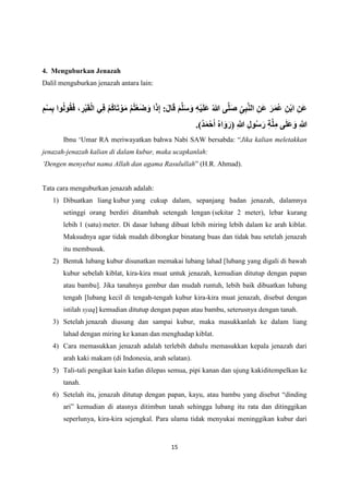 15
4. Menguburkan Jenazah
Dalil menguburkan jenazah antara lain:
‫و‬ُ‫ل‬‫و‬ُ‫ق‬َ‫ف‬ ، ِ
‫ر‬ْ‫ب‬َ‫ق‬ْ‫ل‬‫ا‬ ‫ي‬ِ‫ف‬ ْ‫م‬ُ‫ك‬‫ا‬َ‫ت‬ ْ‫و‬َ‫م‬ ْ‫م‬ُ‫ت‬ْ‫ع‬َ‫ض‬َ‫و‬ ‫ا‬َ‫ذ‬ِ‫إ‬ :َ‫ل‬‫ا‬َ‫ق‬ َ‫م‬َّ‫ل‬َ‫س‬َ‫و‬ ِ‫ه‬ْ‫ي‬َ‫ل‬َ‫ع‬ ُ‫هللا‬ ‫ى‬َّ‫ل‬َ‫ص‬ ِ‫ى‬ِ‫ب‬َّ‫ن‬‫ال‬ ِ‫َن‬‫ع‬ َ‫ر‬َ‫م‬ُ‫ع‬ ِ‫ن‬ْ‫ب‬‫ا‬ ِ‫َن‬‫ع‬
ِ‫م‬ْ‫س‬ِ‫ب‬ ‫ا‬
.)ُ‫د‬َ‫م‬ْ‫ح‬َ‫أ‬ ُ‫ه‬‫ا‬َ‫و‬َ‫(ر‬ ِ َّ
‫َّللا‬ ِ‫ل‬‫و‬ُ‫س‬َ‫ر‬ ِ‫ة‬َّ‫ل‬ِ‫م‬ ‫ى‬َ‫ل‬َ‫ع‬َ‫و‬ ِ َّ
‫َّللا‬
Ibnu ‘Umar RA meriwayatkan bahwa Nabi SAW bersabda: “Jika kalian meletakkan
jenazah-jenazah kalian di dalam kubur, maka ucapkanlah:
‘Dengen menyebut nama Allah dan agama Rasulullah” (H.R. Ahmad).
Tata cara menguburkan jenazah adalah:
1) Dibuatkan liang kubur yang cukup dalam, sepanjang badan jenazah, dalamnya
setinggi orang berdiri ditambah setengah lengan (sekitar 2 meter), lebar kurang
lebih 1 (satu) meter. Di dasar lubang dibuat lebih miring lebih dalam ke arah kiblat.
Maksudnya agar tidak mudah dibongkar binatang buas dan tidak bau setelah jenazah
itu membusuk.
2) Bentuk lubang kubur disunatkan memakai lubang lahad [lubang yang digali di bawah
kubur sebelah kiblat, kira-kira muat untuk jenazah, kemudian ditutup dengan papan
atau bambu]. Jika tanahnya gembur dan mudah runtuh, lebih baik dibuatkan lubang
tengah [lubang kecil di tengah-tengah kubur kira-kira muat jenazah, disebut dengan
istilah syaq] kemudian ditutup dengan papan atau bambu, seterusnya dengan tanah.
3) Setelah jenazah diusung dan sampai kubur, maka masukkanlah ke dalam liang
lahad dengan miring ke kanan dan menghadap kiblat.
4) Cara memasukkan jenazah adalah terlebih dahulu memasukkan kepala jenazah dari
arah kaki makam (di Indonesia, arah selatan).
5) Tali-tali pengikat kain kafan dilepas semua, pipi kanan dan ujung kakiditempelkan ke
tanah.
6) Setelah itu, jenazah ditutup dengan papan, kayu, atau bambu yang disebut “dinding
ari” kemudian di atasnya ditimbun tanah sehingga lubang itu rata dan ditinggikan
seperlunya, kira-kira sejengkal. Para ulama tidak menyukai meninggikan kubur dari
 