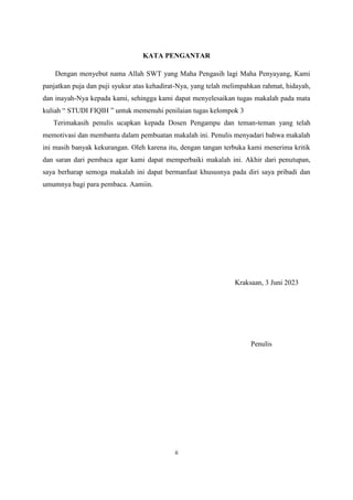ii
KATA PENGANTAR
Dengan menyebut nama Allah SWT yang Maha Pengasih lagi Maha Penyayang, Kami
panjatkan puja dan puji syukur atas kehadirat-Nya, yang telah melimpahkan rahmat, hidayah,
dan inayah-Nya kepada kami, sehingga kami dapat menyelesaikan tugas makalah pada mata
kuliah “ STUDI FIQIH ” untuk memenuhi penilaian tugas kelompok 3
Terimakasih penulis ucapkan kepada Dosen Pengampu dan teman-teman yang telah
memotivasi dan membantu dalam pembuatan makalah ini. Penulis menyadari bahwa makalah
ini masih banyak kekurangan. Oleh karena itu, dengan tangan terbuka kami menerima kritik
dan saran dari pembaca agar kami dapat memperbaiki makalah ini. Akhir dari penutupan,
saya berharap semoga makalah ini dapat bermanfaat khususnya pada diri saya pribadi dan
umumnya bagi para pembaca. Aamiin.
Kraksaan, 3 Juni 2023
Penulis
 