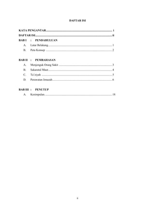 ii
DAFTAR ISI
KATA PENGANTAR............................................................................................ i
DAFTAR ISI...........................................................................................................ii
BAB I : PENDAHULUAN
A. Latar Belakang.........................................................................................1
B. Peta Konsep ............................................................................................2
BAB II : PEMBAHASAN
A. Menjenguk Orang Sakit ..........................................................................3
B. Sakaratul Maut.........................................................................................4
C. Ta’ziyah ..................................................................................................5
D. Perawatan Jenazah...................................................................................6
BAB III : PENUTUP
A. Kesimpulan..............................................................................................18
 