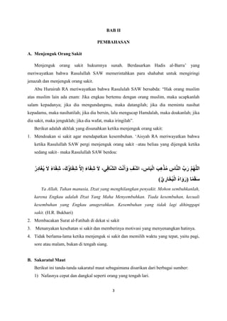 3
BAB II
PEMBAHASAN
A. Menjenguk Orang Sakit
Menjenguk orang sakit hukumnya sunah. Berdasarkan Hadis al-Barra’ yang
meriwayatkan bahwa Rasulullah SAW memerintahkan para shahabat untuk mengiringi
jenazah dan menjenguk orang sakit.
Abu Hurairah RA meriwayatkan bahwa Rasululah SAW bersabda: “Hak orang muslim
atas muslim lain ada enam: Jika engkau bertemu dengan orang muslim, maka ucapkanlah
salam kepadanya; jika dia mengundangmu, maka datangilah; jika dia meminta nasihat
kepadamu, maka nasihatilah; jika dia bersin, lalu mengucap Hamdalah, maka doakanlah; jika
dia sakit, maka jenguklah; jika dia wafat, maka iringilah”.
Berikut adalah akhlak yang disunahkan ketika menjenguk orang sakit:
1. Mendoakan si sakit agar mendapatkan kesembuhan. ‘Aisyah RA meriwayatkan bahwa
ketika Rasulullah SAW pergi menjenguk orang sakit –atau beliau yang dijenguk ketika
sedang sakit– maka Rasulullah SAW berdoa:
ُ‫ر‬ِ‫د‬‫ا‬َ‫غ‬ُ‫ي‬ َ‫ال‬ ً‫ء‬‫ا‬َ‫ف‬ِ‫ش‬ ،َ‫ُك‬‫ؤ‬‫ا‬َ‫ف‬ِ‫ش‬ َّ‫ال‬ِ‫إ‬ َ‫ء‬‫ا‬َ‫ف‬ِ‫ش‬ َ‫ال‬ ،‫ي‬ِ‫ف‬‫َّا‬‫ش‬‫ال‬ َ‫ت‬ْ‫ن‬َ‫أ‬َ‫و‬ ِ‫ْف‬‫ش‬‫ا‬ ، ِ
‫اس‬َ‫ب‬ْ‫ل‬‫ا‬ َ‫ب‬ِ‫ه‬ْ‫ذ‬ُ‫م‬ ِ
‫اس‬َّ‫ن‬‫ال‬ َّ‫ب‬َ‫ر‬ َّ‫م‬ُ‫ه‬َّ‫ل‬‫ال‬
)ُّ‫ي‬ ِ
‫ار‬َ‫خ‬ُ‫ب‬ْ‫ل‬‫ا‬ ُ‫ه‬‫ا‬َ‫و‬َ‫(ر‬ ‫ا‬ً‫م‬َ‫ق‬َ‫س‬
Ya Allah, Tuhan manusia, Dzat yang menghilangkan penyakit. Mohon sembuhkanlah,
karena Engkau adalah Dzat Yang Maha Menyembuhkan. Tiada kesembuhan, kecuali
kesembuhan yang Engkau anugerahkan. Kesembuhan yang tidak lagi dihinggapi
sakit. (H.R. Bukhari)
2. Membacakan Surat al-Fatihah di dekat si sakit
3. Menanyakan kesehatan si sakit dan memberinya motivasi yang menyenangkan hatinya.
4. Tidak berlama-lama ketika menjenguk si sakit dan memilih waktu yang tepat, yaitu pagi,
sore atau malam, bukan di tengah siang.
B. Sakaratul Maut
Berikut ini tanda-tanda sakaratul maut sebagaimana disarikan dari berbagai sumber:
1) Nafasnya cepat dan dangkal seperti orang yang tengah lari.
 