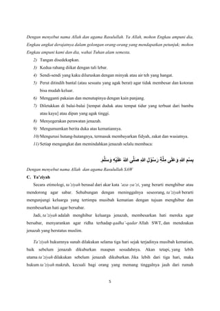 5
Dengan menyebut nama Allah dan agama Rasulullah. Ya Allah, mohon Engkau ampuni dia,
Engkau angkat derajatnya dalam golongan orang-orang yang mendapatkan petunjuk; mohon
Engkau ampuni kami dan dia, wahai Tuhan alam semesta.
2) Tangan disedekapkan.
3) Kedua rahang diikat dengan tali lebar.
4) Sendi-sendi yang kaku diluruskan dengan minyak atau air teh yang hangat.
5) Perut ditindih bantal (atau sesuatu yang agak berat) agar tidak membesar dan kotoran
bisa mudah keluar.
6) Mengganti pakaian dan menutupinya dengan kain panjang.
7) Diletakkan di balai-balai [tempat duduk atau tempat tidur yang terbuat dari bambu
atau kayu] atau dipan yang agak tinggi.
8) Menyegerakan perawatan jenazah.
9) Mengumumkan berita duka atas kematiannya.
10) Mengurusi hutang-hutangnya, termasuk membayarkan fidyah, zakat dan wasiatnya.
11) Setiap mengangkat dan memindahkan jenazah selalu membaca:
َ‫م‬َّ‫ل‬َ‫س‬ َ‫و‬ ِ‫ه‬ْ‫ي‬َ‫ل‬َ‫ع‬ ُ‫هللا‬ ‫ى‬َّ‫ل‬َ‫ص‬ ِ‫هللا‬ ِ‫ل‬ ْ‫و‬ُ‫س‬َ‫ر‬ ِ‫ة‬َّ‫ل‬ِ‫م‬ ‫ى‬َ‫ل‬َ‫ع‬َ‫و‬ ِ‫هللا‬ ِ‫م‬ْ‫س‬ِ‫ب‬
.
Dengan menyebut nama Allah dan agama Rasulullah SAW
C. Ta’ziyah
Secara etimologi, ta’ziyah berasal dari akar kata ‘aza–ya‘zi, yang berarti menghibur atau
mendorong agar sabar. Sehubungan dengan meninggalnya seseorang, ta’ziyah berarti
mengunjungi keluarga yang tertimpa musibah kematian dengan tujuan menghibur dan
membesarkan hati agar bersabar.
Jadi, ta’ziyah adalah menghibur keluarga jenazah, membesarkan hati mereka agar
bersabar, menyarankan agar ridha terhadap qadha’-qadar Allah SWT, dan mendoakan
jenazah yang berstatus muslim.
Ta’ziyah hukumnya sunah dilakukan selama tiga hari sejak terjadinya musibah kematian,
baik sebelum jenazah dikuburkan maupun sesudahnya. Akan tetapi, yang lebih
utama ta’ziyah dilakukan sebelum jenazah dikuburkan. Jika lebih dari tiga hari, maka
hukum ta’ziyah makruh, kecuali bagi orang yang memang tinggalnya jauh dari rumah
 