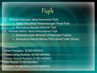 Fiqih
1. Periode Keempat: Masa Keemasan Fiqih
 Faktor Penyebab Perkembangan Pesat Fiqih
 Munculnya Mazhab-Mazhab Fiqih
2. Periode kelima: Masa Kemunduran Fiqih
 Kecenderungan Bertaqlid di Kalangan Fuqaha
 Munculnya Asumsi Bahwa Pintu Ijtihad Telah Ditutup
Kelompok 3:
Imran Pangestu (21901083053)
Friska Cahyu Sutisna (21901083059)
Annisa Syonia Rayhani (21901083062)
Mila Rosida (21901083065)
Aziziyah Amalia Adna (21901083070)
 