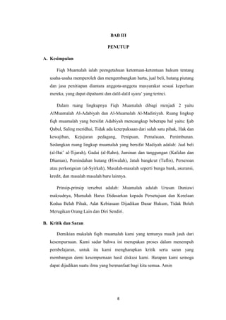 8
BAB III
PENUTUP
A. Kesimpulan
Fiqh Muamalah ialah peengetahuan ketentuan-ketentuan hukum tentang
usaha-usaha memperoleh dan mengembangkan harta, jual beli, hutang piutang
dan jasa penitiapan diantara anggota-anggota masyarakat sesuai keperluan
mereka, yang dapat dipahami dan dalil-dalil syara’ yang terinci.
Dalam ruang lingkupnya Fiqh Muamalah dibagi menjadi 2 yaitu
AlMuamalah Al-Adabiyah dan Al-Muamalah Al-Madiniyah. Ruang lingkup
fiqh muamalah yang bersifat Adabiyah mencangkup beberapa hal yaitu: Ijab
Qabul, Saling meridhai, Tidak ada keterpaksaan dari salah satu pihak, Hak dan
kewajiban, Kejujuran pedagang, Penipuan, Pemalsuan, Penimbunan.
Sedangkan ruang lingkup muamalah yang bersifat Madiyah adalah: Jual beli
(al-Bai’ al-Tijarah), Gadai (al-Rahn), Jaminan dan tanggungan (Kafalan dan
Dhaman), Pemindahan hutang (Hiwalah), Jatuh bangkrut (Taflis), Perseroan
atau perkongsian (al-Syirkah), Masalah-masalah seperti bunga bank, asuransi,
kredit, dan masalah masalah baru lainnya.
Prinsip-prinsip tersebut adalah: Muamalah adalah Urusan Duniawi
maksudnya, Mumalah Harus Didasarkan kepada Persetujuan dan Kerelaan
Kedua Belah Pihak, Adat Kebiasaan Dijadikan Dasar Hukum, Tidak Boleh
Merugikan Orang Lain dan Diri Sendiri.
B. Kritik dan Saran
Demikian makalah fiqih muamalah kami yang tentunya masih jauh dari
kesempurnaan. Kami sadar bahwa ini merupakan proses dalam menempuh
pembelajaran, untuk itu kami mengharapkan kritik serta saran yang
membangun demi kesempurnaan hasil diskusi kami. Harapan kami semoga
dapat dijadikan suatu ilmu yang bermanfaat bagi kita semua. Amin
 