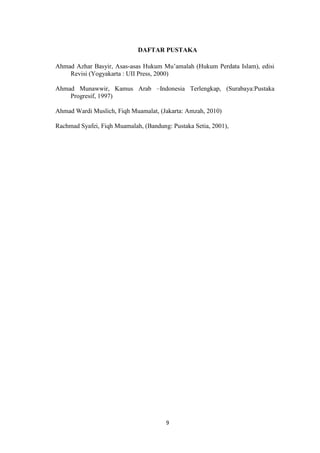 9
DAFTAR PUSTAKA
Ahmad Azhar Basyir, Asas-asas Hukum Mu’amalah (Hukum Perdata Islam), edisi
Revisi (Yogyakarta : UII Press, 2000)
Ahmad Munawwir, Kamus Arab –Indonesia Terlengkap, (Surabaya:Pustaka
Progresif, 1997)
Ahmad Wardi Muslich, Fiqh Muamalat, (Jakarta: Amzah, 2010)
Rachmad Syafei, Fiqh Muamalah, (Bandung: Pustaka Setia, 2001),
 